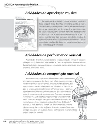 Atividades de apreciação musical
As atividades de apreciação musical envolvem movimen-
tação corporal, dança, desenhos, comentários escritos e orais. É
uma atividade prazerosa para as crianças, pois existem momen-
tos em que elas têm abertura de compartilhar o seu gosto musi-
cal e suas pesquisas, como também momentos de se aproximar
do desconhecido e se encantar com as muitas músicas que po-
demos encontrar pelo Brasil ou mundo afora. Outra atividade de
apreciação que faz muito sucesso com todas as turmas é a escuta
dos próprios trabalhos dos alunos; em muitas vezes, o senso críti-
co é bastante aguçado entre eles.
Atividades de performance musical
As atividades de performance são bastante variadas: realizadas em sala de aula com
paisagem sonora, frases rítmicas ou melódicas, canto, arranjo musical de músicas traba-
lhadas, flauta doce, piano, participações em projetos e encerramento de semestre ou
ano letivo, entre tantas outras.
Atividades de composição musical
A composição ou criação musical foi recebida com muita resistência,
principalmente por parte dos alunos mais velhos, mas com o tempo a
resistência diminuiu e a coragem de arriscar aumentou bastante, apa-
recendo ótimos trabalhos. Dois exemplos: primeiro – as composições
para os personagens dos cadernos até a 4ª série; segundo – a compo-
sição de letras de poesias ou pequenos trechos que faziam parte do
teatro de encerramento de um dos projetos. O projeto chamava-se
“Alimentashow”. Cada área ficou responsável por uma determinada
tarefa, tanto para o projeto como para o encerramento, que foi um
musical sobre o livro A mágica do professor Copérnico, de Claudia R.
Juzwiak. As aulas de música tiveram um tempo reservado para cria-
ção da melodia das poesias, realização de ensaios e gravações e apre-
sentação ao vivo de um grupo de alunas e professores no encerramento do
projeto. Segue um exemplo:
112
MÚSICA na educação bбsica
Luciana Aparecida Schmidt dos Santos, Miguel Pereira
dos Santos Junior e Cleusa Erilene dos Santos Cacione
 