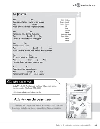 Para saber mais
JUZWIAK, C. R. A mágica do professor Copérnico: apren-
dendo nutrição. São Paulo: FTD, 1996.
http://www.colegiomaededeus.com.br.
As frutas
Am Dm
Somos as frutas, muito importantes
Am Dm/B
Ricas em vitaminas, impressionante
Am Dm
Para uma pele bonita garantir,
Am Dm/B E Am
Unhas e cabelos fortes conseguir.
Am Dm
Para cuidar da visão
Am Dm/B E Am
Nada melhor do que a vitamina A do mamão
Am Dm
E para o intestino funcionar
Am Dm/B E Am
Nossas fibras devemos recomendar
Am Dm
Somos as tais sensacionais
Am Dm/B E Am
Para manter seus ór------gãos legais.
	 Caxixi – 	Ana Laura
	 Tambor – 	Amanda
	 Flautas – 	Daniele
		Julia
		Bruna
		 Ana Paula
		Isadora
	 Piano – 	prof. Miguel
	 Canto – 	Milena
		Gabriela
		Daniela
Atividades de pesquisa
Os alunos são motivados a realizar pesquisas sonoras e escritas,
desenhos e símbolos, partituras e figuras, biografias e curiosidades.
113Cadernos de música: um registro e muitas avaliações
V. 2 N. 2 setembro de 2010
 