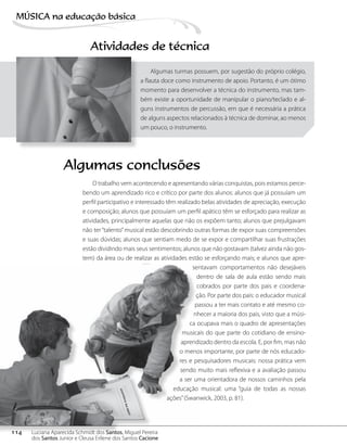 Atividades de técnica
Algumas turmas possuem, por sugestão do próprio colégio,
a flauta doce como instrumento de apoio. Portanto, é um ótimo
momento para desenvolver a técnica do instrumento, mas tam-
bém existe a oportunidade de manipular o piano/teclado e al-
guns instrumentos de percussão, em que é necessária a prática
de alguns aspectos relacionados à técnica de dominar, ao menos
um pouco, o instrumento.
O trabalho vem acontecendo e apresentando várias conquistas, pois estamos perce-
bendo um aprendizado rico e crítico por parte dos alunos: alunos que já possuíam um
perfil participativo e interessado têm realizado belas atividades de apreciação, execução
e composição; alunos que possuíam um perfil apático têm se esforçado para realizar as
atividades, principalmente aquelas que não os expõem tanto; alunos que prejulgavam
não ter“talento”musical estão descobrindo outras formas de expor suas compreensões
e suas dúvidas; alunos que sentiam medo de se expor e compartilhar suas frustrações
estão dividindo mais seus sentimentos; alunos que não gostavam (talvez ainda não gos-
tem) da área ou de realizar as atividades estão se esforçando mais; e alunos que apre-
sentavam comportamentos não desejáveis
dentro de sala de aula estão sendo mais
cobrados por parte dos pais e coordena-
ção. Por parte dos pais: o educador musical
passou a ter mais contato e até mesmo co-
nhecer a maioria dos pais, visto que a músi-
ca ocupava mais o quadro de apresentações
musicais do que parte do cotidiano de ensino-
aprendizado dentro da escola. E, por fim, mas não
o menos importante, por parte de nós educado-
res e pesquisadores musicais: nossa prática vem
sendo muito mais reflexiva e a avaliação passou
a ser uma orientadora de nossos caminhos pela
educação musical: uma “guia de todas as nossas
ações”(Swanwick, 2003, p. 81).
Algumas conclusões
114
MÚSICA na educação bбsica
Luciana Aparecida Schmidt dos Santos, Miguel Pereira
dos Santos Junior e Cleusa Erilene dos Santos Cacione
 