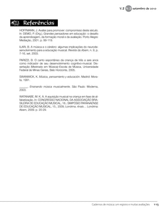 Referências
HOFFMANN, J. Avaliar para promover: compromisso deste século.
In: DEMO, P. (Org.). Grandes pensadores em educação: o desafio
da aprendizagem, da formação moral e da avaliação. Porto Alegre:
Mediação, 2001. p. 99-119.
ILARI, B. A música e o cérebro: algumas implicações do neurode-
senvolvimento para a educação musical. Revista da Abem, n. 9, p.
7-16, set. 2003.
PARIZZI, B. O canto espontâneo da criança de três a seis anos
como indicador de seu desenvolvimento cognitivo-musical. Dis-
sertação (Mestrado em Música)–Escola de Música, Universidade
Federal de Minas Gerais, Belo Horizonte, 2005.
SWANWICK, K. Música, pensamiento y educación. Madrid: Mora-
ta, 1991.
______. Ensinando música musicalmente. São Paulo: Moderna,
2003.
WATANABE, M. K. A. A aquisição musical na criança em fase de al-
fabetização. In: CONGRESSO NACIONAL DA ASSOCIAÇÃO BRA-
SILEIRA DE EDUCAÇÃO MUSICAL, 18.; SIMPÓSIO PARANAENSE
DE EDUCAÇÃO MUSICAL, 15., 2009, Londrina. Anais… Londrina:
Abem, 2009. p. 20-29.
115Cadernos de música: um registro e muitas avaliações
V. 2 N. 2 setembro de 2010
 