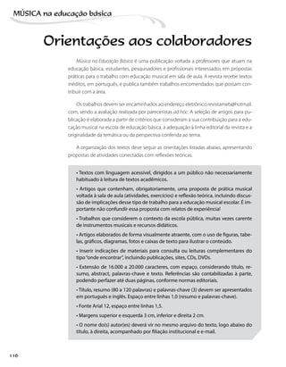 Música na Educação Básica é uma publicação voltada a professores que atuam na
educação básica, estudantes, pesquisadores e profissionais interessados em propostas
práticas para o trabalho com educação musical em sala de aula. A revista recebe textos
inéditos, em português, e publica também trabalhos encomendados que possam con-
tribuir com a área.
Os trabalhos devem ser encaminhados ao endereço eletrônico revistameb@hotmail.
com, sendo a avaliação realizada por pareceristas ad hoc. A seleção de artigos para pu-
blicação é elaborada a partir de critérios que consideram a sua contribuição para a edu-
cação musical na escola de educação básica, a adequação à linha editorial da revista e a
originalidade da temática ou da perspectiva conferida ao tema.
A organização dos textos deve seguir as orientações listadas abaixo, apresentando
propostas de atividades conectadas com reflexões teóricas.
• Textos com linguagem acessível, dirigidos a um público não necessariamente
habituado à leitura de textos acadêmicos.
• Artigos que contenham, obrigatoriamente, uma proposta de prática musical
voltada à sala de aula (atividades, exercícios) e reflexão teórica, incluindo discus-
são de implicações desse tipo de trabalho para a educação musical escolar. É im-
portante não confundir essa proposta com relatos de experiência!
• Trabalhos que considerem o contexto da escola pública, muitas vezes carente
de instrumentos musicais e recursos didáticos.
• Artigos elaborados de forma visualmente atraente, com o uso de figuras, tabe-
las, gráficos, diagramas, fotos e caixas de texto para ilustrar o conteúdo.
• Inserir indicações de materiais para consulta ou leituras complementares do
tipo“onde encontrar”, incluindo publicações, sites, CDs, DVDs.
• Extensão de 16.000 a 20.000 caracteres, com espaço, considerando título, re-
sumo, abstract, palavras-chave e texto. Referências são contabilizadas à parte,
podendo perfazer até duas páginas, conforme normas editoriais.
• Título, resumo (80 a 120 palavras) e palavras-chave (3) devem ser apresentados
em português e inglês. Espaço entre linhas 1,0 (resumo e palavras-chave).
• Fonte Arial 12, espaço entre linhas 1,5.
• Margens superior e esquerda 3 cm, inferior e direita 2 cm.
• O nome do(s) autor(es) deverá vir no mesmo arquivo do texto, logo abaixo do
título, à direita, acompanhado por filiação institucional e e-mail.
Orientações aos colaboradores
116
MÚSICA na educação bбsica
 