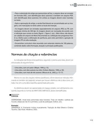 • Para a submissão do artigo aos pareceristas ad hoc, o arquivo deve ser enviado
em formato DOC, com identificação do(s) autor(es) e também em arquivo PDF,
sem identificação do(s) autor(es). Em ambos as imagens devem estar inseridas
no texto.
• Após a aprovação do artigo, a versão final deverá ser encaminhada sem as ima-
gens, com marcações no texto sobre os locais de inserção.
• As imagens devem ser enviadas separadamente em arquivo JPEG ou TIF, com
resolução mínima de 300 dpi. As imagens devem ser nomeadas de acordo com
a indicação que consta no texto (figura 1, figura 2, etc.). Além disso, não devem
ser coladas em arquivo do Word. Recomenda-se a utilização dos programas Fina-
le ou Sibelius para a editoração de partituras, pois estes permitem a geração de
imagens TIF em alta resolução.
• Encaminhar curriculum vitae resumido com extensão máxima de 100 palavras,
contendo dados sobre formação, atuação e principais publicações.
Normas de citação e referências
As indicações das fontes entre parêntesis, seguindo o sistema autor-data, devem ser
estruturadas da seguinte forma:
• Uma obra, com um autor: (Meyer, 1994, p. 15).
• Uma obra, com dois autores (ou três): (Cohen; Manion, 1994, p. 30).
• Uma obra, com mais de três autores: (Moura et al., 2002, p. 15-17).
Mesmo no caso das citações indiretas (paráfrases), a fonte deverá ser indicada, infor-
mando-se também a(s) página(s) sempre que houver referência não à obra como um
todo, mas sim a uma ideia específica apresentada pelo autor.
As referências devem ser apresentadas em espaço simples, com alinhamento à es-
querda, seguindo as normas da ABNT/2002 (NBR 6023), abaixo exemplificadas.
Livros
SOBRENOME, Inicial do(s) prenome(s) do(s) Autor(es). Título do trabalho: subtítulo [se
houver]. edição [se não for a primeira]. Local de publicação: Editora, ano.
Exemplo:
SWANWICK, K. Ensinando música musicalmente. Tradução de Alda Oliveira e Cristina
Tourinho. São Paulo: Moderna, 2003.
117
V. 2 N. 2 setembro de 2010
 