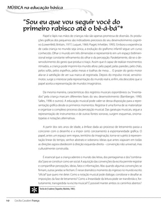 Papel e lápis nas mãos de crianças não são apenas promessa de diversão. As produ-
ções gráficas dos pequenos são indicadores preciosos do seu desenvolvimento cogniti-
vo (Lowenfeld; Brittain, 1977; Luquet, 1969; Piaget; Inhelder, 1995). Embora a experiência
de cada criança no mundo seja única, a evolução do grafismo infantil segue um curso
conhecido. Olhar o mundo em três dimensões e representá-lo em um espaço bidimen-
sional exige constante refinamento do olhar e da percepção. Paralelamente, dá-se o de-
senvolvimento do gesto que produz o traço. Assim que é capaz de realizar movimentos
ritmados, a criança pode imprimi-los mundo afora: pelo papel, pelas paredes, pelo chão,
pelos sofás, pelos espelhos, pelas mesas e toalhas de mesa… O prazer do gesto motor
alia-se à satisfação de ver sua marca ali registrada. Depois do impulso inicial, sensório-
motor, surge o interesse pela representação do mundo real e, enfim, ela descobre que o
papel aceita a representação de mundos imaginários.
Da mesma maneira, características dos registros musicais espontâneos ou “inventa-
dos” pela criança marcam diferentes fases do seu desenvolvimento (Bamberger, 1990;
Salles, 1996 e outros). A educação musical pode valer-se dessa disposição para a repre-
sentação gráfica desde os primeiros momentos. Registrar é uma forma de se materializar
e organizar o complexo processo da percepção musical. Das garatujas musicais, segue a
representação de instrumentos e de outras fontes sonoras; surgem esquemas, onoma-
topeias e notações alternativas.
A partir dos seis anos de idade, a ênfase dada ao processo de letramento passa a
concorrer com o desenho e a impor certo cerceamento à espontaneidade gráfica. O
papel, antes um espaço sem regras, território da imaginação, torna-se sujeito à represen-
tação linear do tempo, senhor abstrato e soberano. Ideias que antes viajavam em todas
as direções agora obedecem à direção esquerda-direita – convenção não universal, mas
culturalmente construída.
É essencial que a criança adentre o mundo das letras, dos pentagramas e dos“combina-
dos”para se constituir como ser social. A aquisição das convenções da escrita permite registrar
e compartilhar percepções, ideias, fatos e informações. Mas quando algumas convenções se
firmam, outras janelas se fecham. É nesse dramático momento do ingresso no mundo escrito
“oficial”que quero me deter. Como a notação musical pode dialogar, corroborar e desafiar as
imposições da fase de letramento? Como a linearidade da leitura pode ser transferida e, for-
tuitamente, transgredida na escrita musical? É possível manter ambos os caminhos abertos?
Trecho de Ocaderno (Toquinho; Mutinho, 1983).
*10
MÚSICA na educação bбsica
Cecília Cavalieri França
“Sou eu que vou seguir você do
primeiro rabisco até o bê-á-bá”*
 