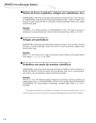Partes de livros (capítulos, artigos em coletâneas, etc.)
SOBRENOME, Inicial do(s) prenome(s) do(s) Autor(es) da Parte da Obra. Título da parte.
In: SOBRENOME, Inicial do(s) prenome(s) do(s) Autor(es) da Obra. Título do trabalho: sub-
título [se houver]. edição [se não for a primeira]. Local de publicação: Editora, ano. página
inicial-final da parte.
Exemplo:
CAMPBELL, P. S. Global practices. In: MCPHERSON, G. (Ed.). The child as musician: a
handbook of musical development. Oxford: Oxford University Press, 2006. p. 415-437.
Artigos em periódicos
SOBRENOME, Inicial do(s) prenome(s) do(s) Autor(es) do Artigo. Título do artigo. Título do
Periódico, Local de publicação, número do volume, número do fascículo, página inicial-
final do artigo, data.
Exemplo:
BRITO, T. A. de. A barca virou: o jogo musical das crianças. Música na Educação Básica.
Porto Alegre, v. 1, n. 1, p. 11-22, 2009.
Trabalhos em anais de eventos científicos
SOBRENOME, Inicial do(s) prenome(s) do(s) Autor(es) do Trabalho. Título do trabalho. In:
NOME DO EVENTO, número do evento, ano de realização, local. Título. Local de publica-
ção: Editora, ano de publicação. página inicial-final do trabalho.
Exemplo:
WELSH, G. et al. The National Singing Programme for Primary schools in England: an
initial baseline Study. In: INTERNATIONAL SOCIETY FOR MUSIC EDUCATION WORLD
CONFERENCE, 28., 2008, Bologna. Proceedings... Bologna: ISME, 2008. p. 311-316. 1
CD-ROM.
A exatidão das referências constantes na listagem ao final dos trabalhos bem como a
correta citação ao longo do texto são de responsabilidade do(s) autor(es) do trabalho.
118
MÚSICA na educação bбsica
 