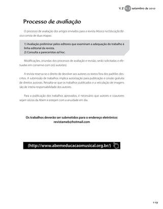 Processo de avaliação
O processo de avaliação dos artigos enviados para a revista Música na Educação Bá-
sica consta de duas etapas:
1) Avaliação preliminar pelos editores que examinam a adequação do trabalho à
linha editorial da revista.
2) Consulta a pareceristas ad hoc.
Modificações, oriundas dos processos de avaliação e revisão, serão solicitadas e efe-
tuadas em consenso com o(s) autor(es).
A revista reserva-se o direito de devolver aos autores os textos fora dos padrões des-
critos. A submissão de trabalhos implica autorização para publicação e cessão gratuita
de direitos autorais. Ressalta-se que os trabalhos publicados e a veiculação de imagens
são de inteira responsabilidade dos autores.
Para a publicação dos trabalhos aprovados, é necessário que autores e coautores
sejam sócios da Abem e estejam com a anuidade em dia.
Os trabalhos deverão ser submetidos para o endereço eletrônico:
revistameb@hotmail.com
(http://www.abemeducacaomusical.org.br/)
119
V. 2 N. 2 setembro de 2010
 