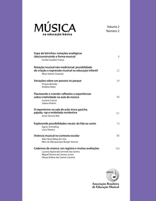 na educação básica
MÚSICA Volume 2
Número 2
Associação Brasileira
de Educação Musical
Sopa de letrinhas: notações analógicas
(des)construindo a forma musical
Cecília Cavalieri França
Notação musical não-tradicional: possibilidade
de criação e expressão musical na educação infantil
Wasti Sivério Ciszevski
Variações sobre um passeio no parque
Viviane Beineke
Andréia Veber
Flauteando e criando: reﬂexões e experiências
sobre criatividade na aula de música
Luciane Cuervo
Juliana Pedrini
O repentismo na sala de aula: trova gaúcha,
pajada, rap e embolada nordestina
Jonas Tarcísio Reis
Explorando possibilidades vocais: da fala ao canto
Agnes Schmeling
Lúcia Teixeira
Vivência musical no contexto escolar
Ailen Rose Balog de Lima
Ellen de Albuquerque Borger Stencel
Cadernos de música: um registro e muitas avaliações
Luciana Aparecida Schmidt dos Santos
Miguel Pereira dos Santos Junior
Cleusa Erilene dos Santos Cacione
8
22
34
48
62
74
88
104
 