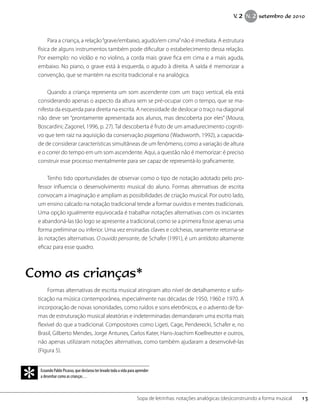 Para a criança, a relação“grave/embaixo, agudo/em cima”não é imediata. A estrutura
física de alguns instrumentos também pode dificultar o estabelecimento dessa relação.
Por exemplo: no violão e no violino, a corda mais grave fica em cima e a mais aguda,
embaixo. No piano, o grave está à esquerda, o agudo à direita. A saída é memorizar a
convenção, que se mantém na escrita tradicional e na analógica.
Quando a criança representa um som ascendente com um traço vertical, ela está
considerando apenas o aspecto da altura sem se pré-ocupar com o tempo, que se ma-
nifesta da esquerda para direita na escrita. A necessidade de deslocar o traço na diagonal
não deve ser “prontamente apresentada aos alunos, mas descoberta por eles” (Moura;
Boscardini; Zagonel, 1996, p. 27). Tal descoberta é fruto de um amadurecimento cogniti-
vo que tem raiz na aquisição da conservação piagetiana (Wadsworth, 1992), a capacida-
de de considerar características simultâneas de um fenômeno, como a variação de altura
e o correr do tempo em um som ascendente. Aqui, a questão não é memorizar: é preciso
construir esse processo mentalmente para ser capaz de representá-lo graficamente.
Tenho tido oportunidades de observar como o tipo de notação adotado pelo pro-
fessor influencia o desenvolvimento musical do aluno. Formas alternativas de escrita
convocam a imaginação e ampliam as possibilidades de criação musical. Por outro lado,
um ensino calcado na notação tradicional tende a formar ouvidos e mentes tradicionais.
Uma opção igualmente equivocada é trabalhar notações alternativas com os iniciantes
e abandoná-las tão logo se apresente a tradicional, como se a primeira fosse apenas uma
forma preliminar ou inferior. Uma vez ensinadas claves e colcheias, raramente retorna-se
às notações alternativas. O ouvido pensante, de Schafer (1991), é um antídoto altamente
eficaz para esse quadro.
Formas alternativas de escrita musical atingiram alto nível de detalhamento e sofis-
ticação na música contemporânea, especialmente nas décadas de 1950, 1960 e 1970. A
incorporação de novas sonoridades, como ruídos e sons eletrônicos, e o advento de for-
mas de estruturação musical aleatórias e indeterminadas demandaram uma escrita mais
flexível do que a tradicional. Compositores como Ligeti, Cage, Penderecki, Schafer e, no
Brasil, Gilberto Mendes, Jorge Antunes, Carlos Kater, Hans-Joachim Koellreutter e outros,
não apenas utilizaram notações alternativas, como também ajudaram a desenvolvê-las
(Figura 5).
13Sopa de letrinhas: notações analógicas (des)construindo a forma musical
V. 2 N. 2 setembro de 2010
Ecoando Pablo Picasso, que declarou ter levado toda a vida para aprender
a desenhar como as crianças…
*
Como as crianças*
 