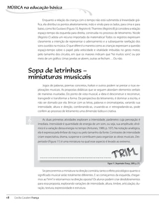 Enquanto a relação da criança com o tempo não está submetida à linearidade grá-
fica, ela distribui os pontos aleatoriamente, indo e vindo para os lados, para cima e para
baixo, como fez Gustavo (Figura 10, RegistroA).Thamires (RegistroB) já considera a relação
espaço-tempo da esquerda para direita, construída no processo de letramento. Nicole
(Registro C) adota um recurso importado da matemática! Todos os registros expressam
claramente a intenção de representar o adensamento e a subsequente rarefação dos
sons ouvidos na música. O que difere é a maneira como as crianças expressam a questão
espaço-tempo sobre o papel: pela velocidade e vitalidade imbuídas no gesto motor,
pelo tamanho dos círculos, em que os maiores indicam que “há muitos sons”, ou por
meio de um gráfico. Umas janelas se abrem, outras se fecham… Ou não.
Jogos de palavras, poemas concretos, haikais e outros podem se prestar a ricas ex-
plorações musicais. As propostas didáticas que se seguem abordam elementos verbais
de maneiras inusitadas. Do ponto de vista musical, a ideia é desconstruir e reconstruir,
transgredir e transformar a forma. Da perspectiva do letramento, é dominar a escrita, e
não ser domado por ela. Brincar com as letras, palavras e onomatopeias, variando sua
intensidade, altura e direção, combinando-as, cruzando-as e retrogradando-as, pode
conferir ao processo de letramento uma dimensão lúdica e criativa.
As duas primeiras atividades exploram a intensidade, parâmetro cuja percepção é
imediata. Intensidade é quantidade de energia de um som, ou seja, sua amplitude; dinâ-
mica é a variação dessa energia no tempo (Antunes, 1989, p. 107). Na notação analógica,
ela é expressa pela ênfase do traço ou pelo tamanho da fonte. Contrastes de intensidade
criam expectativa, drama, suspense e contribuem para organizar as obras musicais. Des-
pertador (Figura 11) é uma miniatura na qual esse aspecto é levado ao extremo.
Figura 11. Despertador (França, 2009, p. 21).
Se percorrermos a miniatura na direção contrária, tanto o efeito psicológico quanto o
significado musical serão totalmente diferentes. E se começarmos da esquerda, chegar-
mos ao“trim”e retornarmos na direção oposta? Os alunos podem criar desdobramentos
para essa proposta, explorando variações de intensidade, altura, timbre, articulação, du-
ração, textura, expressividade e estrutura.
Sopa de letrinhas –
miniaturas musicais
18
MÚSICA na educação bбsica
Cecília Cavalieri França
 