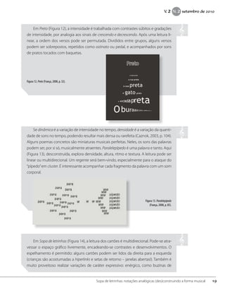 Em Preto (Figura 12), a intensidade é trabalhada com contrastes súbitos e gradações
de intensidade, por analogia aos sinais de crescendo e decrescendo. Após uma leitura li-
near, a ordem dos versos pode ser permutada. Divididos entre grupos, alguns versos
podem ser sobrepostos, repetidos como ostinato ou pedal, e acompanhados por sons
de pratos tocados com baquetas.
Figura 12. Preto (França, 2008, p. 32).
Se dinâmica é a variação de intensidade no tempo, densidade é a variação da quanti-
dade de sons no tempo, podendo resultar mais densa ou rarefeita (Caznok, 2003, p. 104).
Alguns poemas concretos são miniaturas musicais perfeitas. Neles, os sons das palavras
podem ser, por si só, musicalmente atraentes. Paralelepípedo é uma palavra e tanto. Aqui
(Figura 13), desconstruída, explora densidade, altura, ritmo e textura. A leitura pode ser
linear ou multidirecional. Um regente será bem-vindo, especialmente para o ataque do
“pípedo”em cluster. É interessante acompanhar cada fragmento da palavra com um som
corporal.
Figura 13.Paralelepípedo
(França, 2008, p. 85).
Em Sopa de letrinhas (Figura 14), a leitura dos cartões é multidirecional. Pode-se atra-
vessar o espaço gráfico livremente, encadeando-se contrastes e desenvolvimentos. O
espelhamento é permitido: alguns cartões podem ser lidos da direita para a esquerda
(crianças são acostumadas a hiperlinks e setas de retorno – janelas abertas!). Também é
muito proveitoso realizar variações de caráter expressivo: enérgico, como buzinas de
19Sopa de letrinhas: notações analógicas (des)construindo a forma musical
V. 2 N. 2 setembro de 2010
 