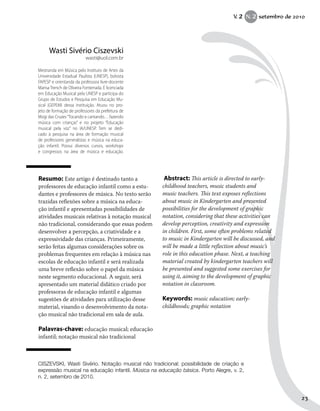 Resumo: Este artigo é destinado tanto a
professores de educação infantil como a estu-
dantes e professores de música. No texto serão
trazidas reflexões sobre a música na educa-
ção infantil e apresentadas possibilidades de
atividades musicais relativas à notação musical
não tradicional, considerando que essas podem
desenvolver a percepção, a criatividade e a
expressividade das crianças. Primeiramente,
serão feitas algumas considerações sobre os
problemas frequentes em relação à música nas
escolas de educação infantil e será realizada
uma breve reflexão sobre o papel da música
neste segmento educacional. A seguir, será
apresentado um material didático criado por
professoras de educação infantil e algumas
sugestões de atividades para utilização desse
material, visando o desenvolvimento da nota-
ção musical não tradicional em sala de aula.
Palavras-chave: educação musical; educação
infantil; notação musical não tradicional
Abstract: This article is directed to early-
childhood teachers, music students and
music teachers. This text exposes reflections
about music in Kindergarten and presented
possibilities for the development of graphic
notation, considering that these activities can
develop perception, creativity and expression
in children. First, some often problems related
to music in Kindergarten will be discussed, and
will be made a little reflection about music’s
role in this education phase. Next, a teaching
material created by kindergarten teachers will
be presented and suggested some exercises for
using it, aiming to the development of graphic
notation in classroom.
Keywords: music education; early-
childhoods; graphic notation
Wasti Sivério Ciszevski
wasti@uol.com.br
Mestranda em Música pelo Instituto de Artes da
Universidade Estadual Paulista (UNESP), bolsista
FAPESP e orientanda da professora livre-docente
Marisa Trench de Oliveira Fonterrada. É licenciada
em Educação Musical pela UNESP e participa do
Grupo de Estudos e Pesquisa em Educação Mu-
sical (GEPEM) dessa instituição. Atuou no pro-
jeto de formação de professores da prefeitura de
Mogi das Cruzes“Tocando e cantando… fazendo
música com crianças” e no projeto “Educação
musical pela voz” no IA/UNESP. Tem se dedi-
cado à pesquisa na área de formação musical
de professores generalistas e música na educa-
ção infantil. Possui diversos cursos, workshops
e congressos na área de música e educação.
CISZEVSKI, Wasti Sivério. Notação musical não tradicional: possibilidade de criação e
expressão musical na educação infantil. Música na educação básica. Porto Alegre, v. 2,
n. 2, setembro de 2010.
V. 2 N. 2 setembro de 2010
23
 