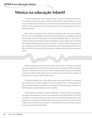 A música está presente nos mais diversos povos e culturas e manifesta-se fortemen-
te na vida das crianças. As crianças, desde o ventre materno, têm contato com os sons
em seu cotidiano. Elas interagem com os sons de maneira espontânea e criativa, expres-
sando-se muitas vezes por meio de músicas infantis e improvisando desenhos sonoros
enquanto brincam.
Nas escolas de educação infantil, devido aos programas de ensino serem aborda-
dos com uma certa flexibilidade, a música encontra-se presente no cotidiano da sala de
aula de várias maneiras. A educadora musical Leda Maffioletti (2001, p. 123) diz que “o
cotidiano da educação infantil é repleto de atividades musicais, algumas tão conhecidas
que já fazem parte do repertório usual das escolas”. A autora também questiona quais
são os objetivos das diversas canções utilizadas no dia a dia da educação infantil, como
Meu lanchinho, De olhos vermelhos, dentre outras realizadas diariamente sem questiona-
mento.
Podemos perceber que ainda existem fortes resquícios de um ensino que utiliza a
música para aquisição de conhecimentos gerais, para a formação de hábitos e atitudes,
disciplina, condicionamento de rotina e comemorações de datas diversas. A educadora
musical Esther Beyer (2001) destaca que o uso da música como forma de organizar as
crianças é muito comum nesse nível de ensino.
É importante destacar que a educação musical na educação infantil, e em qualquer
outro nível de ensino, deve privilegiar o ensino da própria música, contribuindo assim
para a formação integral do indivíduo, e não ser pano de fundo para outras atividades ou
ferramenta para o aprendizado de outros conteúdos.
Outra questão que também merece ser refletida é o uso das músicas de comando e
seus gestos estereotipados, que são muito frequentes na educação infantil. Fucks (1991)
considera isso um“poder-pudor”, que seria um mecanismo de camuflagem do controle
escolar que se manifesta, principalmente, através das musiquinhas de comando. A auto-
ra afirma que esse“disfarce para a ordem”é reforçado pelo uso de diminutivos e gestos,
ou seja, uma prática de infantilização.
Música na educação infantil
24
MÚSICA na educação bбsica
Wasti Sivério Ciszevski
 