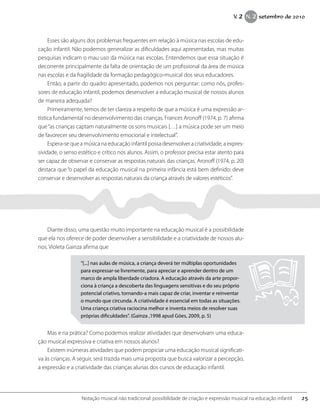 Esses são alguns dos problemas frequentes em relação à música nas escolas de edu-
cação infantil. Não podemos generalizar as dificuldades aqui apresentadas, mas muitas
pesquisas indicam o mau uso da música nas escolas. Entendemos que essa situação é
decorrente principalmente da falta de orientação de um profissional da área de música
nas escolas e da fragilidade da formação pedagógico-musical dos seus educadores.
Então, a partir do quadro apresentado, podemos nos perguntar: como nós, profes-
sores de educação infantil, podemos desenvolver a educação musical de nossos alunos
de maneira adequada?
Primeiramente, temos de ter clareza a respeito de que a música é uma expressão ar-
tística fundamental no desenvolvimento das crianças. Frances Aronoff (1974, p. 7) afirma
que“as crianças captam naturalmente os sons musicais […] a música pode ser um meio
de favorecer seu desenvolvimento emocional e intelectual”.
Espera-se que a música na educação infantil possa desenvolver a criatividade, a expres-
sividade, o senso estético e crítico nos alunos. Assim, o professor precisa estar atento para
ser capaz de observar e conservar as respostas naturais das crianças. Aronoff (1974, p. 20)
destaca que “o papel da educação musical na primeira infância está bem definido: deve
conservar e desenvolver as respostas naturais da criança através de valores estéticos”.
Diante disso, uma questão muito importante na educação musical é a possibilidade
que ela nos oferece de poder desenvolver a sensibilidade e a criatividade de nossos alu-
nos. Violeta Gainza afirma que
“[...] nas aulas de música, a criança deverá ter múltiplas oportunidades
para expressar-se livremente, para apreciar e aprender dentro de um
marco de ampla liberdade criadora. A educação através da arte propor-
ciona à criança a descoberta das linguagens sensitivas e do seu próprio
potencial criativo, tornando-a mais capaz de criar, inventar e reinventar
o mundo que circunda. A criatividade é essencial em todas as situações.
Uma criança criativa raciocina melhor e inventa meios de resolver suas
próprias dificuldades”. (Gainza ,1998 apud Góes, 2009, p. 5)
Mas e na prática? Como podemos realizar atividades que desenvolvam uma educa-
ção musical expressiva e criativa em nossos alunos?
Existem inúmeras atividades que podem propiciar uma educação musical significati-
va às crianças. A seguir, será trazida mais uma proposta que busca valorizar a percepção,
a expressão e a criatividade das crianças alunas dos cursos de educação infantil.
25Notação musical não tradicional: possibilidade de criação e expressão musical na educação infantil
V. 2 N. 2 setembro de 2010
 