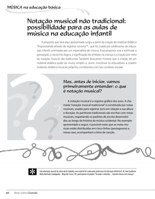 A proposta que será aqui apresentada surgiu a partir da criação do material didático
“Improvisando através de registros sonoros”*, que foi criado por professoras de educa-
ção infantil, orientadas por um especialista de música. Essa proposta visa a estimular a
percepção, o raciocínio lógico, a significação do símbolo na criança e a criação por meio
da notação musical não tradicional. Também buscamos mostrar que a criação de um
material didático pode ser muito simples e, assim, incentivar os educadores a criarem
materiais didático-musicais próprios, condizentes com seu contexto escolar.
Notação musical não tradicional:
possibilidade para as aulas de
música na educação infantil
Mas, antes de iniciar, vamos
primeiramente entender: o que
é notação musical?
A notação musical é o registro gráfico dos sons. A cha-
mada“notação musical tradicional”é constituída por notas
musicais, usadas para registrar sons em relação a sua altura
e duração. As partituras tradicionais são escritas com notas
musicais, respeitando os padrões de escrita desenvolvi-
dos ao longo da história da música ocidental. No exemplo
apresentado a seguir, é possível notar que as notas mu-
sicais estão distribuídas em cinco linhas (pentagrama) e,
nesse caso, acompanham a letra da canção.
? ?
?
?
?Sob orientação musical da autora deste trabalho, esse material foi criado pelas professoras de educação infantil da E. M. João Gualberto
Mafra Machado (Jundiapeba – Mogi das Cruzes, SP), participantes do projeto“Tocando e cantando… fazendo música com crianças”.
*
26
MÚSICA na educação bбsica
Wasti Sivério Ciszevski
 