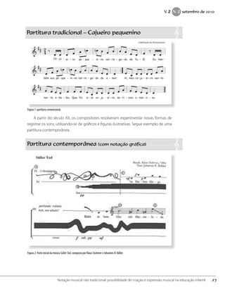 Partitura tradicional – Cajueiro pequenino
A partir do século XX, os compositores resolveram experimentar novas formas de
registrar os sons, utilizando-se de gráficos e figuras ilustrativas. Segue exemplo de uma
partitura contemporânea:
Partitura contemporânea (com notação gráfica)
Figura 2: Parte inicial da música SüßerTod, composta por Klaus Stahmer e Johannes R. Köller.
Figura 1: partitura convencional.
27Notação musical não tradicional: possibilidade de criação e expressão musical na educação infantil
V. 2 N. 2 setembro de 2010
 