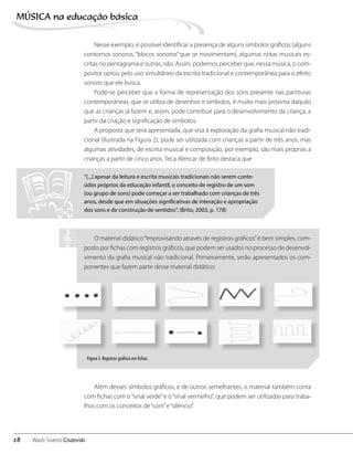 Nesse exemplo, é possível identificar a presença de alguns símbolos gráficos (alguns
contornos sonoros, “blocos sonoros” que se movimentam), algumas notas musicais es-
critas no pentagrama e outras, não. Assim, podemos perceber que, nessa música, o com-
positor optou pelo uso simultâneo da escrita tradicional e contemporânea para o efeito
sonoro que ele busca.
Pode-se perceber que a forma de representação dos sons presente nas partituras
contemporâneas, que se utiliza de desenhos e símbolos, é muito mais próxima daquilo
que as crianças já fazem e, assim, pode contribuir para o desenvolvimento da criança, a
partir da criação e significação de símbolos.
A proposta que será apresentada, que visa à exploração da grafia musical não tradi-
cional (ilustrada na Figura 2), pode ser utilizada com crianças a partir de três anos, mas
algumas atividades, de escrita musical e composição, por exemplo, são mais próprias a
crianças a partir de cinco anos. Teca Alencar de Brito destaca que
“[...] apesar da leitura e escrita musicais tradicionais não serem conte-
údos próprios da educação infantil, o conceito de registro de um som
(ou grupo de sons) pode começar a ser trabalhado com crianças de três
anos, desde que em situações significativas de interação e apropriação
dos sons e de construção de sentidos“. (Brito, 2003, p. 178)
O material didático“Improvisando através de registros gráficos”é bem simples, com-
posto por fichas com registros gráficos, que podem ser usados no processo de desenvol-
vimento da grafia musical não tradicional. Primeiramente, serão apresentados os com-
ponentes que fazem parte desse material didático:
Além desses símbolos gráficos, e de outros semelhantes, o material também conta
com fichas com o“sinal verde”e o“sinal vermelho”, que podem ser utilizadas para traba-
lhos com os conceitos de“som”e“silêncio”.
Figura 3. Registros gráficos em fichas.
28
MÚSICA na educação bбsica
Wasti Sivério Ciszevski
 