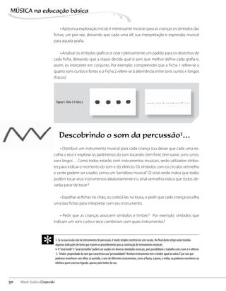 • Após essa exploração inicial, é interessante mostrar para as crianças os símbolos das
fichas, um por vez, deixando que cada uma dê sua interpretação e expressão musical
para aquela grafia.
• Analisar os símbolos gráficos e criar coletivamente um padrão para os desenhos de
cada ficha, deixando que a classe decida qual o som que melhor define cada grafia e,
assim, os interprete em conjunto. Por exemplo: compreender que a Ficha 1 refere-se a
quatro sons curtos e fortes e a Ficha 2 refere-se à alternância entre sons curtos e longos
(fracos):
Descobrindo o som da percussão3
…
• Distribuir um instrumento musical para cada criança (ou deixar que cada uma es-
colha o seu) e explorar os parâmetros do som tocando: bem forte, bem suave, sons curtos,
sons longos… Como todos estarão com instrumentos musicais, serão utilizados símbo-
los para indicar o momento do som e do silêncio. Os símbolos com os círculos vermelho
e verde podem ser usados como um“semáforo musical”. O sinal verde indica que todos
podem tocar seus instrumentos aleatoriamente e o sinal vermelho indica que todos de-
verão parar de tocar.4
• Espalhar as fichas no chão, ou colocá-las na lousa, e pedir que cada criança escolha
uma das fichas para interpretar com seu instrumento.
• Pedir que as crianças associem símbolos e timbre.5 Por exemplo: símbolos que
indicam um som curto e seco combinam com quais instrumentos?
Figura 5. Ficha 1 e Ficha 2.
3. Se na sua escola não há instrumentos de percussão, é muito simples construí-los com sucata. No final deste artigo serão trazidas
algumas indicações de livros que trazem os procedimentos para a construção de instrumentos musicais.
4. O“sinal verde”e“sinal vermelho”podem ser usados em diversas atividades musicais, pois possibilitam o trabalho com o som e o silêncio.
5. Timbre: propriedade do som que caracteriza sua“personalidade”. Nenhum instrumento tem o timbre igual ao outro. É por isso que
podemos reconhecer sem olhar, só ouvindo, o som de diferentes instrumentos, como a flauta, o piano, o violão, ou podemos reconhecer ao
telefone quem está nos ligando, apenas pelo timbre da voz.
*
30
MÚSICA na educação bбsica
Wasti Sivério Ciszevski
 