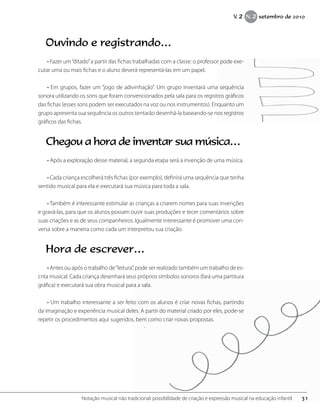 Ouvindo e registrando…
• Fazer um“ditado”a partir das fichas trabalhadas com a classe: o professor pode exe-
cutar uma ou mais fichas e o aluno deverá representá-las em um papel.
• Em grupos, fazer um “jogo de adivinhação”. Um grupo inventará uma sequência
sonora utilizando os sons que foram convencionados pela sala para os registros gráficos
das fichas (esses sons podem ser executados na voz ou nos instrumentos). Enquanto um
grupo apresenta sua sequência os outros tentarão desenhá-la baseando-se nos registros
gráficos das fichas.
Chegou a hora de inventar sua música…
• Após a exploração desse material, a segunda etapa será a invenção de uma música.
• Cada criança escolherá três fichas (por exemplo), definirá uma sequência que tenha
sentido musical para ela e executará sua música para toda a sala.
• Também é interessante estimular as crianças a criarem nomes para suas invenções
e gravá-las, para que os alunos possam ouvir suas produções e tecer comentários sobre
suas criações e as de seus companheiros. Igualmente interessante é promover uma con-
versa sobre a maneira como cada um interpretou sua criação.
Hora de escrever…
• Antes ou após o trabalho de“leitura”, pode ser realizado também um trabalho de es-
crita musical. Cada criança desenhará seus próprios símbolos sonoros (fará uma partitura
gráfica) e executará sua obra musical para a sala.
• Um trabalho interessante a ser feito com os alunos é criar novas fichas, partindo
da imaginação e experiência musical deles. A partir do material criado por eles, pode-se
repetir os procedimentos aqui sugeridos, bem como criar novas propostas.
31Notação musical não tradicional: possibilidade de criação e expressão musical na educação infantil
V. 2 N. 2 setembro de 2010
 