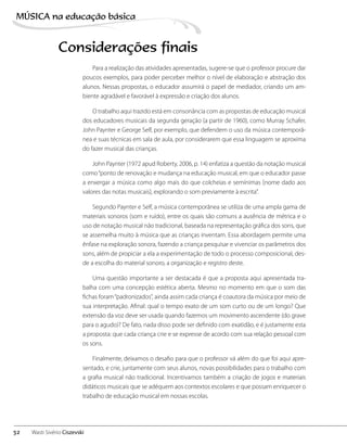 Para a realização das atividades apresentadas, sugere-se que o professor procure dar
poucos exemplos, para poder perceber melhor o nível de elaboração e abstração dos
alunos. Nessas propostas, o educador assumirá o papel de mediador, criando um am-
biente agradável e favorável à expressão e criação dos alunos.
O trabalho aqui trazido está em consonância com as propostas de educação musical
dos educadores musicais da segunda geração (a partir de 1960), como Murray Schafer,
John Paynter e George Self, por exemplo, que defendem o uso da música contemporâ-
nea e suas técnicas em sala de aula, por considerarem que essa linguagem se aproxima
do fazer musical das crianças.
John Paynter (1972 apud Roberty, 2006, p. 14) enfatiza a questão da notação musical
como“ponto de renovação e mudança na educação musical, em que o educador passe
a enxergar a música como algo mais do que colcheias e semínimas [nome dado aos
valores das notas musicais], explorando o som previamente à escrita”.
Segundo Paynter e Self, a música contemporânea se utiliza de uma ampla gama de
materiais sonoros (som e ruído), entre os quais são comuns a ausência de métrica e o
uso de notação musical não tradicional, baseada na representação gráfica dos sons, que
se assemelha muito à música que as crianças inventam. Essa abordagem permite uma
ênfase na exploração sonora, fazendo a criança pesquisar e vivenciar os parâmetros dos
sons, além de propiciar a ela a experimentação de todo o processo composicional, des-
de a escolha do material sonoro, a organização e registro deste.
Uma questão importante a ser destacada é que a proposta aqui apresentada tra-
balha com uma concepção estética aberta. Mesmo no momento em que o som das
fichas foram“padronizados”, ainda assim cada criança é coautora da música por meio de
sua interpretação. Afinal: qual o tempo exato de um som curto ou de um longo? Que
extensão da voz deve ser usada quando fazemos um movimento ascendente (do grave
para o agudo)? De fato, nada disso pode ser definido com exatidão, e é justamente esta
a proposta: que cada criança crie e se expresse de acordo com sua relação pessoal com
os sons.
Finalmente, deixamos o desafio para que o professor vá além do que foi aqui apre-
sentado, e crie, juntamente com seus alunos, novas possibilidades para o trabalho com
a grafia musical não tradicional. Incentivamos também a criação de jogos e materiais
didáticos musicais que se adéquem aos contextos escolares e que possam enriquecer o
trabalho de educação musical em nossas escolas.
Considerações finais
32
MÚSICA na educação bбsica
Wasti Sivério Ciszevski
 