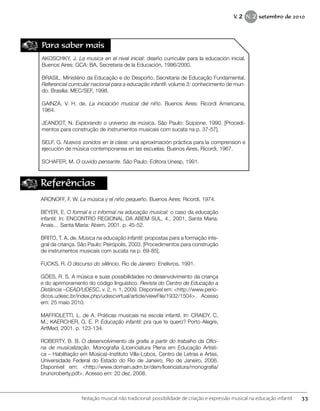 Para saber mais
AKOSCHKY, J. La musica en el nivel inicial: diseño curricular para la educación inicial.
Buenos Aires: GCA: BA, Secretaria de la Educación, 1996/2000.
BRASIL. Ministério da Educação e do Desporto. Secretaria de Educação Fundamental.
Referencial curricular nacional para a educação infantil: volume 3: conhecimento de mun-
do. Brasília: MEC/SEF, 1998.
GAINZA, V. H. de. La iniciación musical del niño. Buenos Aires: Ricordi Americana,
1964.
JEANDOT, N. Explorando o universo da música. São Paulo: Scipione, 1990. [Procedi-
mentos para construção de instrumentos musicais com sucata na p. 37-57].
SELF, G. Nuevos sonidos en la clase: una aproximación práctica para la comprension e
ejecución de música contemporanea en las escuelas. Buenos Aires, Ricordi, 1967.
SCHAFER, M. O ouvido pensante. São Paulo: Editora Unesp, 1991.
Referências
ARONOFF, F. W. La música y el niño pequeño. Buenos Aires: Ricordi, 1974.
BEYER, E. O formal e o informal na educação musical: o caso da educação
infantil: In: ENCONTRO REGIONAL DA ABEM SUL, 4., 2001, Santa Maria.
Anais… Santa Maria: Abem, 2001. p. 45-52.
BRITO, T. A. de. Música na educação infantil: propostas para a formação inte-
gral da criança. São Paulo: Peirópolis, 2003. [Procedimentos para construção
de instrumentos musicais com sucata na p. 69-85].
FUCKS, R. O discurso do silêncio. Rio de Janeiro: Enelivros, 1991.
GÓES, R. S. A música e suas possibilidades no desenvolvimento da criança
e do aprimoramento do código linguístico. Revista do Centro de Educação a
Distância –CEAD/UDESC, v. 2, n. 1, 2009. Disponível em: <http://www.perio-
dicos.udesc.br/index.php/udescvirtual/article/viewFile/1932/1504>. Acesso
em: 25 maio 2010.
MAFFIOLETTI, L. de A. Práticas musicais na escola infantil. In: CRAIDY, C.
M.; KAERCHER, G. E. P. Educação infantil: pra que te quero? Porto Alegre,
ArtMed, 2001. p. 123-134.
ROBERTY, B. B. O desenvolvimento da grafia a partir do trabalho da Ofici-
na de musicalização. Monografia (Licenciatura Plena em Educação Artísti-
ca – Habilitação em Música)–Instituto Villa-Lobos, Centro de Letras e Artes,
Universidade Federal do Estado do Rio de Janeiro, Rio de Janeiro, 2006.
Disponível em: <http://www.domain.adm.br/dem/licenciatura/monografia/
brunoroberty.pdf>. Acesso em: 20 dez. 2008.
33Notação musical não tradicional: possibilidade de criação e expressão musical na educação infantil
V. 2 N. 2 setembro de 2010
 