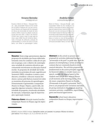 35
Resumo: Neste artigo apresentamos algumas
propostas de atividades que foram elaboradas
tomando como fio condutor a ideia de um pas-
seio no parque, com o objetivo de contemplar
uma variedade de contextos educativos que
comumente encontramos na educação musical
escolar. As propostas de atividade são funda-
mentadas nos princípios de ação sugeridos por
Swanwick (2003): considerar a música como
discurso, considerar o discurso musical dos
alunos e prezar pela fluência musical em todos
os momentos do processo de aprendizagem.
Primeiramente é apresentada a composição
Passeio no Parque. Depois, a partir dela, são
sugeridas algumas variações e ideias de con-
tinuidade da proposta, envolvendo atividades
de execução, composição, jogo de improvisa-
ção e apreciação musical.
Palavras-chave: educação musical escolar;
composição Passeio no Parque; jogo de impro-
visação.
Abstract: In this article we present some
proposals for activities elaborated having a
“promenade in the park” as guide idea, with the
purpose of contemplating a variety of educative
contexts that are commonly found at school
musical education. The activities proposed are
fundamented on the action principles suggested
by Swanwick (2003): to consider music as a
speech, consider the musical speech of the
students and care for their musical fluence
at all moments of the learning process. First,
the music composition Passeio no Parque
(Promenade in the park) is presented. Then,
from it, are proposed some variations and ideas
for giving continuity to the proposal, involving
execution activities, composition, improvisation
game and musical appreciation.
Keywords: school music education;
composition Passeio no Parque; improvisation
game.
Andréia Veber
andreiaveber@gmail.com
Mestre em Música – Educação Musical – pela
Universidade Federal do Rio Grande do Sul
(UFRGS) e licenciada em Música pela Universi-
dade do Estado de Santa Catarina (UDESC). Pro-
fessora do Curso de Licenciatura em Música da
Universidade Estadual de Maringá (UEM). Atua
emtemáticasrelacionadasàformaçãodeprofes-
sores e ensino de música na escola de educação
básica e é tutora no curso de Educação Musi-
cal – EaD da Universidade Federal de São Carlos
(UFSCar)/Universidade Aberta do Brasil (UAB).
Viviane Beineke
vivibk@gmail.com
Doutora e Mestre em Música – Educação Musi-
cal – pela Universidade Federal do Rio Grande
do Sul (UFRGS). Professora do Curso de Licencia-
tura em Música e do Programa de Pós-Graduação
em Música da Universidade do Estado de Santa
Catarina (UDESC). Autora da coleção Canções do
mundo para tocar (2001 e 2002) e do livro/CD/
CD-Rom para crianças Lenga la Lenga: jogos de
mãos e copos (2006). Atua em temáticas relacio-
nadas à formação de professores, produção de
material didático e o ensino de música na escola
básica, com ênfase na aprendizagem criativa.
BEINEKE, Viviane; VEBER, Andreia. Variações sobre um passeio no parque. Música na educa-
ção básica. Porto Alegre, v. 2, n. 2, setembro de 2010.
V. 2 N. 2 setembro de 2010
353535
 