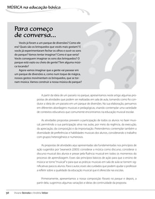 Para começo
de conversa...
Vocês já foram a um parque de diversões? Como ele
era? Quais são os brinquedos que vocês mais gostam? E
vocês já experimentaram fechar os olhos e ouvir os sons
do parque? Vamos tentar imaginar? Como é que seria?
Vocês conseguem imaginar os sons dos brinquedos? O
parque está vazio ou cheio de gente? Tem alguma músi-
ca tocando?
Agora vamos imaginar que a gente vai passear em
um parque de diversões e, como num toque de mágica,
nossos gestos movimentam os brinquedos, que se tor-
nam música. Vamos construir a nossa música do parque?
A partir da ideia de um passeio no parque, apresentamos neste artigo algumas pro-
postas de atividades que podem ser realizadas em sala de aula, tomando como fio con-
dutor a ideia de um passeio em um parque de diversões. Na sua elaboração, pensamos
em diferentes abordagens musicais e pedagógicas, visando contemplar uma variedade
de contextos educativos que comumente encontramos na educação musical escolar.
As atividades propostas preveem a participação de todos os alunos no fazer musi-
cal, permitindo a sua participação ativa nas aulas, por meio da regência, da execução,
da apreciação, da composição e da improvisação. Pretendemos contemplar também a
diversidade de preferências e habilidades musicais dos alunos, considerando o trabalho
com grupos heterogêneos e numerosos.
As propostas de atividades aqui apresentadas são fundamentadas nos princípios de
ação sugeridos por Swanwick (2003): considerar a música como discurso, considerar o
discurso musical dos alunos e prezar pela fluência musical em todos os momentos do
processo de aprendizagem. Esses são princípios básicos de ação para que o ensino de
música se torne“musical”e para que as práticas musicais em sala de aula se tornem sig-
nificativas para os alunos. Para o autor, esses são cuidados que podem ajudar o professor
a refletir sobre a qualidade da educação musical que é oferecida nas escolas.
Primeiramente, apresentamos a nossa composição Passeio no parque e depois, a
partir dela, sugerimos algumas variações e ideias de continuidade da proposta.
? ?
?
?
?
36
MÚSICA na educação bбsica
Viviane Beineke e Andréia Veber
 