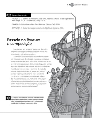 Para saber mais:
FRANÇA, C. C. Sozinha eu não danço, não canto, não toco. Música na educação básica,
Porto Alegre, v. 1, n. 1, outubro de 2009, p. 23-35.
FRANÇA, C. C. Para fazer música. Belo Horizonte: Editora UFMG, 2008.
SWANWICK, K. Ensinando música musicalmente. São Paulo: Moderna, 2003.
Imaginamos um pequeno parque de diversões,
daqueles que vão passando de cidade em cidade, mo-
vimentando a rotina dos moradores.
AcomposiçãoPasseionoparque1
foielaboradatendo
em vista o contexto da educação musical na escola que,
muitas vezes, se caracteriza por turmas numerosas e recur-
sos instrumentais escassos. Também são frequentes turmas
escolares compostas por alunos e alunas com diferentes
habilidades instrumentais e domínio da notação
musical tradicional. Passeio no parque procura dar
conta e explorar positivamente essas característi-
cas técnicas e musicais encontradas pelo educa-
dor musical na sala de aula, na medida em que per-
mite variadas possibilidades de instrumentação, com
partes mais simples e mais complexas, que podem
ser tocadas por partitura ou“de ouvido”.
1.A composição PasseionoParque foi elaborada por AndréiaVeber durante a
sua participação no projeto“Produção de material didático para o ensino de
música”, coordenado pela professoraViviane, na UDESC. A revisão composi-
cional da música foi realizada por Fernando Lewis de Mattos.
*
Passeio no Parque:
a composição
37Variações sobre um Passeio no Parque
V. 2 N. 2 setembro de 2010
 