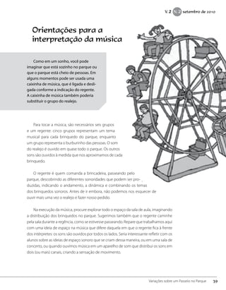 Orientações para a
interpretação da música
	
Para tocar a música, são necessários seis grupos
e um regente: cinco grupos representam um tema
musical para cada brinquedo do parque, enquanto
um grupo representa o burburinho das pessoas. O som
do realejo é ouvido em quase todo o parque. Os outros
sons são ouvidos à medida que nos aproximamos de cada
brinquedo.
O regente é quem comanda a brincadeira, passeando pelo
parque, descobrindo as diferentes sonoridades que podem ser pro-
duzidas, indicando o andamento, a dinâmica e combinando os temas
dos brinquedos sonoros. Antes de ir embora, não podemos nos esquecer de
ouvir mais uma vez o realejo e fazer nosso pedido.
Na execução da música, procure explorar todo o espaço da sala de aula, imaginando
a distribuição dos brinquedos no parque. Sugerimos também que o regente caminhe
pela sala durante a regência, como se estivesse passeando. Repare que trabalhamos aqui
com uma ideia de espaço na música que difere daquela em que o regente fica à frente
dos intérpretes: os sons são ouvidos por todos os lados. Seria interessante refletir com os
alunos sobre as ideias de espaço sonoro que se criam dessa maneira, ou em uma sala de
concerto, ou quando ouvimos música em um aparelho de som que distribui os sons em
dois (ou mais) canais, criando a sensação de movimento.
Como em um sonho, você pode
imaginar que está sozinho no parque ou
que o parque está cheio de pessoas. Em
alguns momentos pode ser usada uma
caixinha de música, que é ligada e desli-
gada conforme a indicação do regente.
A caixinha de música também poderia
substituir o grupo do realejo.
39Variações sobre um Passeio no Parque
V. 2 N. 2 setembro de 2010
 
