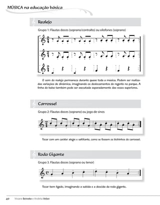 Realejo
Grupo 1: Flautas doces (soprano/contralto) ou xilofones (soprano)
Carrossel
Grupo 2: Flautas doces (soprano) ou jogo de sinos
Roda Gigante
Grupo 3. Flautas doces (soprano ou tenor)
O som do realejo permanece durante quase toda a música. Podem ser realiza-
das variações de dinâmica, imaginando os deslocamentos do regente no parque. A
linha do baixo também pode ser executada separadamente das vozes superiores.
Tocar bem ligado, imaginando a subida e a descida da roda gigante.
Tocar com um caráter alegre e saltitante, como se fossem os bichinhos do carrossel.
40
MÚSICA na educação bбsica
Viviane Beineke e Andréia Veber
 
