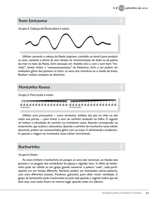 Trem fantasma
Grupo 4: Cabeça da flauta doce e vozes
Montanha Russa
Grupo 5: Percussão e vozes
Burburinho
Grupo 6: Vozes
Utilizar somente a cabeça da flauta (soprano, contralto ou tenor) para produzir
os sons, variando a altura do som através da movimentação do dedo ou da palma
da mão no tubo da flauta. Com execução em frulatto, isto é, com o som bem “tre-
mido”, tentar imitar o “uuuuuuuuuuuuuuu” do fantasma. Com a voz podem ser
realizados gritos das pessoas no trem, os uivos dos monstros ou a risada da bruxa.
Realizar muitas variações de dinâmica.
Utilizar sons percussivos – como tambores, batidas dos pés no chão ou das
mãos nas pernas – para imitar o som do carrinho andando no trilho. O regente
vai indicar a velocidade do carrinho na montanha russa, fazendo corresponder ao
andamento, que acelera e desacelera. Quando o carrinho da montanha russa estiver
descendo, podem ser acrescentados gritos com as vozes. Ir diminuindo o andamen-
to quando a viagem na montanha russa estiver terminando.
As vozes imitam o burburinho do parque: os sons das conversas, as risadas das
pessoas e os pregões dos vendedores de pipoca e algodão doce. O efeito de burbu-
rinho pode ser obtido se um grupo grande sussurrar a palavra “uala”, cada parti-
cipante em um tempo diferente. Também podem ser inventadas outras palavras,
com sons diferentes (nasais, fricativos, guturais), para obter maior variedade. O
grupo do burburinho pode movimentar-se pela sala quando o regente indica que ele
deve soar, mas todos ficam no mesmo lugar quando estão em silêncio.
41Variações sobre um Passeio no Parque
V. 2 N. 2 setembro de 2010
 