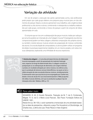 Variação da atividade
Em vez de propor a execução das partes apresentadas acima, o(a) professor(a)
pode propor que cada grupo elabore uma pequena peça musical para um dos ele-
mentos do parque. Depois, os alunos apresentam seus trabalhos, sob a regência do(a)
professor(a) ou dos alunos e alunas, combinando e sobrepondo os trabalhos elabora-
dos por cada grupo, construindo a música do parque a partir do conjunto de ideias
apresentadas em aula.
O conjunto que se cria com a sobreposição das peças musicais criadas por cada gru-
po na turma poderia ser chamada de uma“colagem musical”. Empregando essa técnica
composicional podem ser feitas colagens utilizando composições dos próprios alunos,
ou também criando texturas musicais através da justaposição de músicas conhecidas
dos alunos. Se a escola dispõe de computadores, os alunos podem utilizar um programa
de edição musical para experimentar trabalhar, em um mesmo projeto, com várias mú-
sicas sobrepostas, explorando uma infinidade de recursos expressivos.
“A técnica da colagem (...) é uma das principais técnicas de elaboração
musical empregadas a partir da apropriação de materiais heterogê-
neos, esparsos ao longo de determinada obra. A colagem consiste na
justaposição ou na sobreposição de elementos com origens distintas
e produz um resultado almejado por vários músicos, nos últimos anos,
que é a produção de texturas sonoras heterofônicas, nas quais se tem a
nítida sensação de estar escutando diversas músicas, simultaneamente.
É interessante notar que essa técnica já era empregada por Charles Ives,
desde o início do século XX. Sua Unanswered Question (1906) já opunha
três idéias musicais distintas, sem que se produzisse qualquer tipo de
interação entre elas”. (Mattos, 2005, p. 15)
Para saber mais:
SCHAFER, R. M. O Ouvido Pensante. Tradução de M. T. de O. Fonterrada,
Magda R. G. da S. e Maria Lúcia Pascoal.. São Paulo: Fundação Editora da
UNESP, 1991.
Nesse livro (p. 96-103), o autor apresenta a transcrição de uma atividade basea-
da na ideia de perspectiva, utilizando a peça The Housatonic at Stockbridge, de
Charles Ives, a última de suas Three Places in New England.
42
MÚSICA na educação bбsica
Viviane Beineke e Andréia Veber
 
