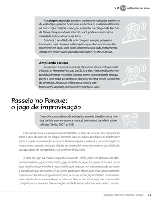 “Improvisar, nos planos da educação, envolve transformar os mo-
dos de lidar com o sonoro e musical, bem como de refletir sobre
tal fazer”. (Brito, 2007, p. 158)
Outra proposta que elaboramos neste trabalho é a ideia de um jogo de improvisação
sobre a ideia do passeio no parque. Partimos aqui de alguns princípios de Koellreutter
sobre o uso da improvisação como uma ferramenta para a vivência e conscientização de
importantes questões musicais, aliadas ao desenvolvimento do respeito, da tolerância,
da capacidade de compartilhar, criar e refletir (Brito, 2001).
A ideia de jogo na música, segundo Delalande (1995), pode ser abordada de dife-
rentes maneiras: jogo sensório-motor, jogo simbólico e jogo com regras. A música como
jogo sensório-motor envolve a nossa habilidade de tocar um instrumento, de controlar
a sonoridade que almejamos. Os ouvintes participam desse jogo, mas simbolicamente,
quando se colocam no lugar do intérprete. A música como jogo simbólico é outra abor-
dagem do fenômeno musical que se refere ao“fazer como se”: o jogo que imita o real e
o organiza à sua maneira. São as relações simbólicas que estabelecemos com o sonoro,
As colagens musicais também podem ser realizadas em forma
de videoclipe, quando ficam mais evidentes os materiais utilizados
na construção musical, como, por exemplo, na colagem de trechos
de filmes. Pesquisando na internet, você pode encontrar uma
variedade de trabalhos nessa linha.
Conheça o resultado de uma colagem em que pequenos
improvisos para diversos instrumentos que são tocados simulta-
neamente, em loop, com ciclos diferentes para cada instrumento.
Assista em: http://www.youtube.com/watch?v=MiIGsQI1Xws.
Ampliando escutas
Escute com os alunos a música Parquinho do presente, passado
e futuro, de Hermeto Pascoal, do CD Eu e eles. Nessa música Herme-
to utiliza diversos materiais sonoros, como brinquedos de criança,
potes e uma“tuba de abóbora”, para criar o clima de um parquinho
de diversões. Assista ao vídeo dessa música em:
http://www.youtube.com/watch?v=pnHs057-aqQ
Passeio no Parque:
o jogo de improvisação
43Variações sobre um Passeio no Parque
V. 2 N. 2 setembro de 2010
 