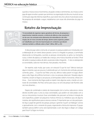 quando a música evoca movimentos, situações vividas e sentimentos. Já a música como
jogo de regras envolve o prazer que sentimos na organização do discurso musical, na sua
construção segundo idiomas específicos, que variam de uma cultura musical para outra.
Na proposta de atividade a seguir, trabalhamos com essas três dimensões do jogo na
música.
A ideia do jogo sobre o tema de um passeio no parque poderia ser introduzida com
a elaboração de um roteiro desse passeio: como é a chegada no parque, a caminhada
observando os brinquedos, ouvindo as pessoas conversando, os gritos na montanha
russa, o cheiro de pipoca, as risadas das crianças, uma música tocando ao fundo. É final
de tarde e o parque acabou de abrir, as pessoas estão chegando… E vão se sobrepondo
as sonoridades, cada vez mais densas, mais pesadas, mais fortes.
De repente, tudo muda, que susto: um estouro! O que foi isso? Silêncio total por
alguns instantes, que aos poucos é substituído por um momento de confusão, pessoas
correndo, gritos… O que foi isso? Mais uma vez, silêncio: todos param no lugar, olham
para o alto: fogos de artifícios iluminam o céu e as pessoas observam. Passados alguns
instantes, cessam os fogos e, aos poucos, os brinquedos voltam a funcionar, a festa con-
tinua… Esse momento dos fogos pode se repetir mais algumas vezes, criando um con-
traste de sonoridades. No final, vamos para casa, e os sons do parque vão ficando cada
vez mais distantes…
Depois de combinado o roteiro da improvisação com a turma, cada aluno e aluna
deverá escolher para si uma ou duas sonoridades, que podem ser executadas com a
voz ou instrumentos musicais. Essas sonoridades não precisam se limitar à imitação de
sons específicos, podem ser pequenos motivos rítmicos ou melódicos que, de alguma
maneira, são significativos para os alunos e alunas. É importante que um dos participan-
tes faça o papel de gerente do parque, porque o gerente é quem vai “dialogar”, sonora
e gestualmente, com o restante do grupo, organizando a forma do improviso. O grupo
também precisa definir como será representado o som dos fogos e eleger um colega
para“tocar”os fogos na música.
Roteiro da improvisação
“A necessidade de organizar signos geradores de formas, de pesquisar e
experimentar materiais sonoros, a vivência do silêncio e das característi-
cas do som, do contraste entre elementos de redundância e de infor-
mação, de um novo conceito de tempo, dentre outros aspectos, podem
ser trabalhados por meio da improvisação em contextos que devem
valorizar também a reflexão sobre o fazer”. (Brito, 2001, p. 92)
44
MÚSICA na educação bбsica
Viviane Beineke e Andréia Veber
 