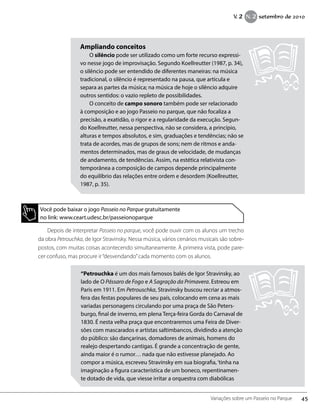 Depois de interpretar Passeio no parque, você pode ouvir com os alunos um trecho
da obra Petrouchka, de Igor Stravinsky. Nessa música, vários cenários musicais são sobre-
postos, com muitas coisas acontecendo simultaneamente. À primeira vista, pode pare-
cer confuso, mas procure ir“desvendando”cada momento com os alunos.
Ampliando conceitos
O silêncio pode ser utilizado como um forte recurso expressi-
vo nesse jogo de improvisação. Segundo Koellreutter (1987, p. 34),
o silêncio pode ser entendido de diferentes maneiras: na música
tradicional, o silêncio é representado na pausa, que articula e
separa as partes da música; na música de hoje o silêncio adquire
outros sentidos: o vazio repleto de possibilidades.
O conceito de campo sonoro também pode ser relacionado
à composição e ao jogo Passeio no parque, que não focaliza a
precisão, a exatidão, o rigor e a regularidade da execução. Segun-
do Koellreutter, nessa perspectiva, não se considera, a princípio,
alturas e tempos absolutos, e sim, graduações e tendências; não se
trata de acordes, mas de grupos de sons; nem de ritmos e anda-
mentos determinados, mas de graus de velocidade, de mudanças
de andamento, de tendências. Assim, na estética relativista con-
temporânea a composição de campos depende principalmente
do equilíbrio das relações entre ordem e desordem (Koellreutter,
1987, p. 35).
Você pode baixar o jogo Passeio no Parque gratuitamente
no link: www.ceart.udesc.br/passeionoparque
“Petrouchka é um dos mais famosos balés de Igor Stravinsky, ao
lado de O Pássaro de Fogo e A Sagração da Primavera. Estreou em
Paris em 1911. Em Petrouschka, Stravinsky buscou recriar a atmos-
fera das festas populares de seu país, colocando em cena as mais
variadas personagens circulando por uma praça de São Peters-
burgo, final de inverno, em plena Terça-feira Gorda do Carnaval de
1830. É nesta velha praça que encontraremos uma Feira de Diver-
sões com mascarados e artistas saltimbancos, dividindo a atenção
do público: são dançarinas, domadores de animais, homens do
realejo despertando cantigas. É grande a concentração de gente,
ainda maior é o rumor… nada que não estivesse planejado. Ao
compor a música, escreveu Stravinsky em sua biografia,‘tinha na
imaginação a figura característica de um boneco, repentinamen-
te dotado de vida, que viesse irritar a orquestra com diabólicas
45Variações sobre um Passeio no Parque
V. 2 N. 2 setembro de 2010
 