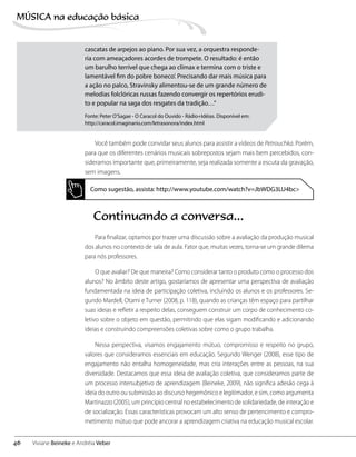 Você também pode convidar seus alunos para assistir a vídeos de Petrouchka. Porém,
para que os diferentes cenários musicais sobrepostos sejam mais bem percebidos, con-
sideramos importante que, primeiramente, seja realizada somente a escuta da gravação,
sem imagens.
Como sugestão, assista: http://www.youtube.com/watch?v=JbWDG3LU4bc>
Continuando a conversa...
Para finalizar, optamos por trazer uma discussão sobre a avaliação da produção musical
dos alunos no contexto de sala de aula. Fator que, muitas vezes, torna-se um grande dilema
para nós professores.
O que avaliar? De que maneira? Como considerar tanto o produto como o processo dos
alunos? No âmbito deste artigo, gostaríamos de apresentar uma perspectiva de avaliação
fundamentada na ideia de participação coletiva, incluindo os alunos e os professores. Se-
gundo Mardell, Otami e Turner (2008, p. 118), quando as crianças têm espaço para partilhar
suas ideias e refletir a respeito delas, conseguem construir um corpo de conhecimento co-
letivo sobre o objeto em questão, permitindo que elas sigam modificando e adicionando
ideias e construindo compreensões coletivas sobre como o grupo trabalha.
Nessa perspectiva, visamos engajamento mútuo, compromisso e respeito no grupo,
valores que consideramos essenciais em educação. Segundo Wenger (2008), esse tipo de
engajamento não entalha homogeneidade, mas cria interações entre as pessoas, na sua
diversidade. Destacamos que essa ideia de avaliação coletiva, que consideramos parte de
um processo intersubjetivo de aprendizagem (Beineke, 2009), não significa adesão cega à
ideia do outro ou submissão ao discurso hegemônico e legitimador, e sim, como argumenta
Martinazzo (2005), um princípio central no estabelecimento de solidariedade, de interação e
de socialização. Essas características provocam um alto senso de pertencimento e compro-
metimento mútuo que pode ancorar a aprendizagem criativa na educação musical escolar.
cascatas de arpejos ao piano. Por sua vez, a orquestra responde-
ria com ameaçadores acordes de trompete. O resultado: é então
um barulho terrível que chega ao clímax e termina com o triste e
lamentável fim do pobre boneco’. Precisando dar mais música para
a ação no palco, Stravinsky alimentou-se de um grande número de
melodias folclóricas russas fazendo convergir os repertórios erudi-
to e popular na saga dos resgates da tradição…”
Fonte: Peter O’Sagae - O Caracol do Ouvido - Rádio+Idéias. Disponível em:
http://caracol.imaginario.com/letrasonora/index.html
46
MÚSICA na educação bбsica
Viviane Beineke e Andréia Veber
 