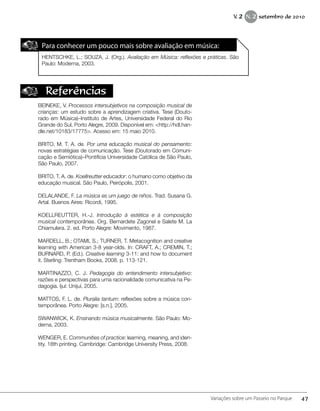 Para conhecer um pouco mais sobre avaliação em música:
HENTSCHKE, L.; SOUZA, J. (Org.). Avaliação em Música: reflexões e práticas. São
Paulo: Moderna, 2003.
Referências
BEINEKE, V. Processos intersubjetivos na composição musical de
crianças: um estudo sobre a aprendizagem criativa. Tese (Douto-
rado em Música)–Instituto de Artes, Universidade Federal do Rio
Grande do Sul, Porto Alegre, 2009. Disponível em: <http://hdl.han-
dle.net/10183/17775>. Acesso em: 15 maio 2010.
BRITO, M. T. A. de. Por uma educação musical do pensamento:
novas estratégias de comunicação. Tese (Doutorado em Comuni-
cação e Semiótica)–Pontifícia Universidade Católica de São Paulo,
São Paulo, 2007.
BRITO, T. A. de. Koellreutter educador: o humano como objetivo da
educação musical. São Paulo, Peirópolis, 2001.
DELALANDE, F. La música es um juego de niños. Trad. Susana G.
Artal. Buenos Aires: Ricordi, 1995.
KOELLREUTTER, H.-J. Introdução à estética e à composição
musical contemporânea. Org. Bernardete Zagonel e Salete M. La
Chiamulera. 2. ed. Porto Alegre: Movimento, 1987.
MARDELL, B.; OTAMI, S.; TURNER, T. Metacognition and creative
learning with American 3-8 year-olds. In: CRAFT, A.; CREMIN, T.;
BURNARD, P. (Ed.). Creative learning 3-11: and how to document
it. Sterling: Trentham Books, 2008. p. 113-121.
MARTINAZZO, C. J. Pedagogia do entendimento intersubjetivo:
razões e perspectivas para uma racionalidade comunicativa na Pe-
dagogia. Ijuí: Unijuí, 2005.
MATTOS, F. L. de. Pluralia tantum: reflexões sobre a música con-
temporânea. Porto Alegre: [s.n.], 2005.
SWANWICK, K. Ensinando música musicalmente. São Paulo: Mo-
derna, 2003.
WENGER, E. Communities of practice: learning, meaning, and iden-
tity. 18th printing. Cambridge: Cambridge University Press, 2008.
47Variações sobre um Passeio no Parque
V. 2 N. 2 setembro de 2010
 
