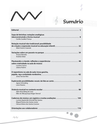 Sumário
Editorial.  .  .  .  .  .  .  .  .  .  .  .  .  .  .  .  .  .  .  .  .  .  .  .  .  .  .  .  .  .  .  .  .  .  .  .  .  .  .  .  .  .  .  .  .  .  .  .  .  .  .  .  .  .  .  .  .  .  .  .  .  .  .  .  .  .  .  .  .  . 5
Sopa de letrinhas: notações analógicas
(des)construindo a forma musical.  .  .  .  .  .  .  .  .  .  .  .  .  .  .  .  .  .  .  .  .  .  .  .  .  .  .  .  .  .  .  .  .  .  .  .  .  .  .  .  .  .  .  .  .  . 8
	 Cecília Cavalieri França
Notação musical não-tradicional: possibilidade
de criação e expressão musical na educação infantil. .  .  .  .  .  .  .  .  .  .  .  .  .  .  .  .  .  .  .  .  .  .  .  .  .  .  . 22
	 Wasti Sivério Ciszevski
Variações sobre um passeio no parque.  .  .  .  .  .  .  .  .  .  .  .  .  .  .  .  .  .  .  .  .  .  .  .  .  .  .  .  .  .  .  .  .  .  .  .  .  .  .  . 34
	 Viviane Beineke
	 Andréia Veber
Flauteando e criando: reflexões e experiências .  .  .  .  .  .  .  .  .  .  .  .  .  .  .  .  .  .  .  .  .  .  .  .  .  .  .  .  .  .  .  . 48
sobre criatividade na aula de música
	 Luciane Cuervo
	 Juliana Pedrini
O repentismo na sala de aula: trova gaúcha,
pajada, rap e embolada nordestina. .  .  .  .  .  .  .  .  .  .  .  .  .  .  .  .  .  .  .  .  .  .  .  .  .  .  .  .  .  .  .  .  .  .  .  .  .  .  .  .  .  .  . 62
	 Jonas Tarcísio Reis
Explorando possibilidades vocais: da fala ao canto.  .  .  .  .  .  .  .  .  .  .  .  .  .  .  .  .  .  .  .  .  .  .  .  .  .  .  .  . 74
	 Agnes Schmeling
	 Lúcia Teixeira
Vivência musical no contexto escolar.  .  .  .  .  .  .  .  .  .  .  .  .  .  .  .  .  .  .  .  .  .  .  .  .  .  .  .  .  .  .  .  .  .  .  .  .  .  .  .  .  . 88
	 Ailen Rose Balog de Lima
	 Ellen de Albuquerque Boger Stencel
Cadernos de música: um registro e muitas avaliações .  .  .  .  .  .  .  .  .  .  .  .  .  .  .  .  .  .  .  .  .  .  .  .  . 104
	 Luciana Aparecida Schmidt dos Santos
	 Miguel Pereira dos Santos Junior
	 Cleusa Erilene dos Santos Cacione
Orientações aos colaboradores .  .  .  .  .  .  .  .  .  .  .  .  .  .  .  .  .  .  .  .  .  .  .  .  .  .  .  .  .  .  .  .  .  .  .  .  .  .  .  .  .  .  .  .  .  . 116
	
 