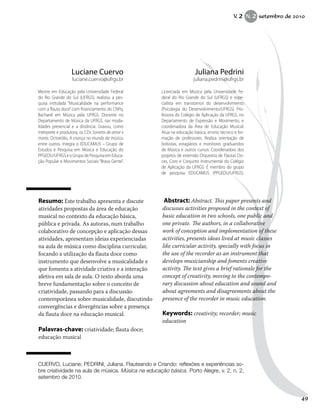 Resumo: Este trabalho apresenta e discute
atividades propostas da área de educação
musical no contexto da educação básica,
pública e privada. As autoras, num trabalho
colaborativo de concepção e aplicação dessas
atividades, apresentam ideias experienciadas
na aula de música como disciplina curricular,
focando a utilização da flauta doce como
instrumento que desenvolve a musicalidade e
que fomenta a atividade criativa e a interação
afetiva em sala de aula. O texto aborda uma
breve fundamentação sobre o conceito de
criatividade, passando para a discussão
contemporânea sobre musicalidade, discutindo
convergências e divergências sobre a presença
da flauta doce na educação musical.
Palavras-chave: criatividade; flauta doce;
educação musical
Abstract: Abstract. This paper presents and
discusses activities proposed in the context of
basic education in two schools, one public and
one private. The authors, in a collaborative
work of conception and implementation of these
activities, presents ideas lived at music classes
like curricular activity, specially with focus in
the use of the recorder as an instrument that
develops musicianship and foments creative
activity. The text gives a brief rationale for the
concept of creativity, moving to the contempo-
rary discussion about education and sound and
about agreements and disagreements about the
presence of the recorder in music education.
Keywords: creativity; recorder; music
education
Juliana Pedrini
juliana.pedrini@ufrgs.br
Licenciada em Música pela Universidade Fe-
deral do Rio Grande do Sul (UFRGS) e espe-
cialista em transtornos do desenvolvimento
(Psicologia do Desenvolvimento/UFRGS). Pro-
fessora do Colégio de Aplicação da UFRGS, no
Departamento de Expressão e Movimento, e
coordenadora da Área de Educação Musical.
Atua na educação básica, ensino técnico e for-
mação de professores. Realiza orientação de
bolsistas, estagiários e monitores graduandos
de Música e outros cursos. Coordenadora dos
projetos de extensão Orquestra de Flautas Do-
ces, Coro e Conjunto Instrumental do Colégio
de Aplicação da UFRGS. É membro do grupo
de pesquisa EDUCAMUS (PPGEDU/UFRGS).
Luciane Cuervo
luciane.cuervo@ufrgs.br
Mestre em Educação pela Universidade Federal
do Rio Grande do Sul (UFRGS), realizou a pes-
quisa intitulada “Musicalidade na performance
com a flauta doce” com financiamento do CNPq.
Bacharel em Música pela UFRGS. Docente no
Departamento de Música da UFRGS, nas moda-
lidades presencial e a distância. Gravou, como
intérprete e produtora, os CDs Sonetos de amor e
morte, Octoeólio, A criança no mundo da música,
entre outros. Integra o EDUCAMUS – Grupo de
Estudos e Pesquisa em Música e Educação do
PPGEDU/UFRGSeoGrupodePesquisaemEduca-
ção Popular e Movimentos Sociais “Brava Gente”.
CUERVO, Luciane; PEDRINI, Juliana. Flauteando e Criando: reflexões e experiências so-
bre criatividade na aula de música. Música na educação básica. Porto Alegre, v. 2, n. 2,
setembro de 2010.
V. 2 N. 2 setembro de 2010
49
 