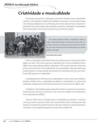 Criatividade e musicalidade
Os estudos e as práticas em educação musical vêm trilhando novos e desafiadores
caminhos. Sem desprezar trabalhos consolidados do passado, mas buscando romper
com antigos paradigmas da nossa formação, procuramos valorizar novos princípios em
educação musical, permeados pela ludicidade, autonomia, criatividade e sensibilidade
frente à diversidade cultural que encontramos no contexto de atuação.
Este texto apresenta ideias e experiências direcio-
nadas à educação básica, envolvendo a flauta doce na
aula de música com crianças de seis a dez anos de ida-
de, dos anos iniciais do ensino fundamental, nas esferas
pública e privada.
Falar em criatividade implica refletir sobre um conceito que por muito tempo esteve
ligado a um dom, não a uma “coisa que se aprende”, assim como musicalidade (Cuervo,
2009). Como explica Beineke (2003a), na década de 1970 surgiram alternativas frente ao
ensino convencional de música defendendo uma aprendizagem pela descoberta, que
também pode ser criticada quando não apresenta um direcionamento claro, sem apro-
fundar fases posteriores à exploratória.
Criatividade pode ser definida como a capacidade de inventar, criar, inovar.“Podemos
pensá-la, também, como a capacidade para elaborar e compreender um conjunto de
significados, seja por meio de conhecimento formal ou intuitivo”(Cuervo, 2009, p. 146).
A tendência contemporânea para a experiência criativa na aula de música prioriza o
desenvolvimento do aluno (o processo) e não o valor do resultado somente (produto),
como explica Beineke (2003a).
Antunes (1995) chama a atenção sobre a sensibilidade de entender o momento
certo para orientar o processo criativo da criança evitando criticar o produto, pois “não
importa o resultado final, seja ele musical ou não. O que importa é o processo de pensa-
mento que se torna operativo quando a criança enfrenta problemas”.
Turma de aula de música curricular.
50
MÚSICA na educação bбsica
Luciane Cuervo e Juliana Pedrini
 
