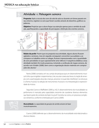 Atividade 1: Paisagem sonora
Proposta: Após a escuta dos sons da sala de aula ou durante um breve passeio em
seu entorno, registrar os sons que foram ouvidos através de desenhos, gráficos ou
palavras.
Objetivo: Propiciar que o aluno foque sua atenção apenas para o sentido da audi-
ção, aperfeiçoando a capacidade de percepção e distinção dos eventos sonoros.
Relato da profe:“Assim que era proposta essa atividade, alguns alunos ficavam
agitados e ansiosos, mas em seguida conseguiam concentrar sua audição e, ao
comparar os trabalhos entre os colegas, ficavam impressionados com a quantidade
de sons percebidos no que supostamente seria‘silêncio’. A sequência didática a essa
atividade também foi muito prazerosa, incluindo a confecção de mapas sonoros, de
acordo com Schafer (2008), bem como a organização desses materiais em composi-
ções dos alunos.”
Narita (2008) constatou em seu campo de pesquisa que um desenvolvimento musi-
cal cíclico que englobe o experimentar, criar, escutar e executar levou à criação de arran-
jos com a participação ativa das crianças, processo no qual elas interferiam na estrutura
e a forma musical, na seleção de instrumentos musicais e na interpretação e expressivi-
dade da música.
Segundo Cuervo e Maffioletti (2009, p. 42), “o desenvolvimento da musicalidade na
performance é marcado pela capacidade crescente de coordenar diversos elementos
que fazem parte do contexto do fazer musical”. Constitui-se como um processo comple-
xo e dinâmico, conforme sintetizado por Cuervo (2009).
Musicalidade é a capacidade de geração de sentido através do fazer
musical expressivo.
Cuervo (2009) defende que o desenvolvimento da musicalidade está relacionado a
diversos fatores:
52
MÚSICA na educação bбsica
Luciane Cuervo e Juliana Pedrini
 