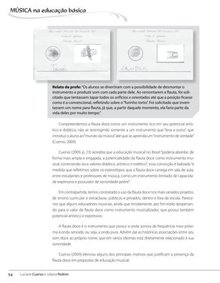 Relato da profe:“Os alunos se divertiram com a possibilidade de desmontar o
instrumento e produzir som com cada parte dele. Ao remontarem a flauta, foi soli-
citado que tentassem tapar todos os orifícios e orientados até que a posição ficasse
como é a convencional, refletindo sobre o“furinho torto”. Foi solicitado que inven-
tassem um nome para flauta, já que, a partir daquele momento, ela faria parte da
vida deles por muito tempo.”
Compreendemos a flauta doce como um instrumento rico em seu potencial artís-
tico e didático, não se restringindo somente a um instrumento que “leva a outro”, que
introduz o aluno ao“mundo da música”até que se aprenda um“instrumento de verdade”
(Cuervo, 2009).
Cuervo (2009, p. 23) acredita que a educação musical no Brasil “poderia abordar, de
forma mais ampla e engajada, a potencialidade da flauta doce como instrumento mu-
sical, conectando seus valores didático, artístico e estético”; essa convicção é balizada“à
medida que refletimos sobre os estereótipos que a flauta doce carrega em sala de aula,
entre estudantes e professores de música, como um instrumento limitado de capacida-
de expressiva e possuidor de sonoridade pobre”.
Em contrapartida, temos constatado o uso da flauta doce nos mais variados projetos,
de ensino curricular e extraclasse, públicos e privados, dentro e fora da escola. Parece-
nos que alguns educadores musicais, ainda que timidamente, por fim estão despertan-
do para o valor da flauta doce como instrumento musicalizador, que possui também
potencial artístico e expressivo.
A flauta doce é o instrumento que possui a onda sonora de frequência mais próxi-
ma à onda senoide, ou seja, a onda pura. Advém daí as históricas associações entre seu
som doce ao próprio nome, que em vários idiomas está diretamente relacionado à sua
sonoridade.
Cuervo (2009) elencou alguns dos principais motivos que justificam a presença da
flauta doce em propostas de educação musical:
54
MÚSICA na educação bбsica
Luciane Cuervo e Juliana Pedrini
 