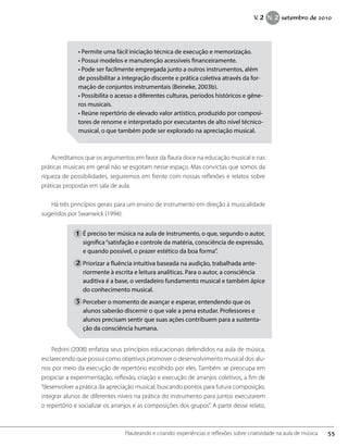 • Permite uma fácil iniciação técnica de execução e memorização.
• Possui modelos e manutenção acessíveis financeiramente.
• Pode ser facilmente empregada junto a outros instrumentos, além
de possibilitar a integração discente e prática coletiva através da for-
mação de conjuntos instrumentais (Beineke, 2003b).
• Possibilita o acesso a diferentes culturas, períodos históricos e gêne-
ros musicais.
• Reúne repertório de elevado valor artístico, produzido por composi-
tores de renome e interpretado por executantes de alto nível técnico-
musical, o que também pode ser explorado na apreciação musical.
Acreditamos que os argumentos em favor da flauta doce na educação musical e nas
práticas musicais em geral não se esgotam nesse espaço. Mas convictas que somos da
riqueza de possibilidades, seguiremos em frente com nossas reflexões e relatos sobre
práticas propostas em sala de aula.
Há três princípios gerais para um ensino de instrumento em direção à musicalidade
sugeridos por Swanwick (1994):
É preciso ter música na aula de instrumento, o que, segundo o autor,
significa“satisfação e controle da matéria, consciência de expressão,
e quando possível, o prazer estético da boa forma”.
Priorizar a fluência intuitiva baseada na audição, trabalhada ante-
riormente à escrita e leitura analíticas. Para o autor, a consciência
auditiva é a base, o verdadeiro fundamento musical e também ápice
do conhecimento musical.
Perceber o momento de avançar e esperar, entendendo que os
alunos saberão discernir o que vale a pena estudar. Professores e
alunos precisam sentir que suas ações contribuem para a sustenta-
ção da consciência humana.
Pedrini (2008) enfatiza seus princípios educacionais defendidos na aula de música,
esclarecendo que possui como objetivos promover o desenvolvimento musical dos alu-
nos por meio da execução de repertório escolhido por eles. Também se preocupa em
propiciar a experimentação, reflexão, criação e execução de arranjos coletivos, a fim de
“desenvolver a prática da apreciação musical, buscando pontos para futura composição,
integrar alunos de diferentes níveis na prática do instrumento para juntos executarem
o repertório e socializar os arranjos e as composições dos grupos”. A partir desse relato,
1
2
3
55Flauteando e criando: experiências e reflexões sobre criatividade na aula de música
V. 2 N. 2 setembro de 2010
 