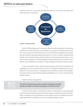 podemos inferir que a construção do repertório parte de um conjunto de fatores, dos
quais elencamos os seguintes:
Fluxograma 2. Construção do repertório.
Pedrini (2008) percebeu que“o repertório oferecido pelos professores normalmente
é distante do mundo do aluno, o que também faz com que se desinteresse pelas aulas
de música ou pelo ensino de instrumentos musicais”. Portanto, acreditamos que estraté-
gias que valorizem peças apreciadas pelos alunos em outros contextos (especialmente
familiar e fora da escola), aliadas ao fomento da escuta de outros tipos de música, nunca
antes ouvidas, colaboram na formação global do sujeito, reforçando suas vivências e am-
pliando as possibilidades de interação e criação inspiradas em diversos estilos musicais.
O que constatamos é que o repertório possui papel estruturante no planejamento
pedagógico-musical, e que precisamos construir uma relação equilibrada entre as pre-
ferências musicais dos alunos e a ampliação dessas preferências através da ludicidade e
do estudo dinâmico, potencializado pelas possibilidades que a música contemporânea
também oferece.
Antunes (1995, p. 53) questiona:
Como forma de ampliar o repertório dos alunos e proporcionar a escuta de peças
desconhecidas do grande grupo, selecionamos peças do repertório erudito contempo-
râneo, começando com compositores da nossa região, nesse caso colegas da Universi-
dade Federal do Rio Grande do Sul, como na atividade relatada a seguir.
“Por acaso é necessário, para o jovem, conhecer a linguagem musical do
passado, para depois ser iniciado na linguagem musical do presente?”
56
MÚSICA na educação bбsica
Luciane Cuervo e Juliana Pedrini
 