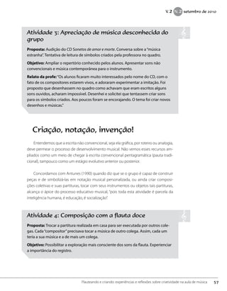 Atividade 3: Apreciação de música desconhecida do
grupo
Proposta: Audição do CD Sonetos de amor e morte. Conversa sobre a“música
estranha”. Tentativa de leitura de símbolos criados pela professora no quadro.
Objetivo: Ampliar o repertório conhecido pelos alunos. Apresentar sons não
convencionais e música contemporânea para o instrumento.
Relato da profe:“Os alunos ficaram muito interessados pelo nome do CD, com o
fato de os compositores estarem vivos, e adoraram experimentar a imitação. Foi
proposto que desenhassem no quadro como achavam que eram escritos alguns
sons ouvidos, acharam impossível. Desenhei e solicitei que tentassem criar sons
para os símbolos criados. Aos poucos foram se encorajando. O tema foi criar novos
desenhos e músicas.”
Criação, notação, invenção!
Entendemos que a escrita não convencional, seja ela gráfica, por roteiro ou analogia,
deve permear o processo de desenvolvimento musical. Não vemos esses recursos am-
pliados como um meio de chegar à escrita convencional pentagramática (pauta tradi-
cional), tampouco como um estágio evolutivo anterior ou posterior.
Concordamos com Antunes (1990) quando diz que se o grupo é capaz de construir
peças e de simbolizá-las em notação musical personalizada, ou ainda criar composi-
ções coletivas e suas partituras, tocar com seus instrumentos ou objetos tais partituras,
alcança o ápice do processo educativo musical, “pois toda esta atividade é parcela da
inteligência humana, é educação, é socialização”.
Atividade 4: Composição com a flauta doce
Proposta: Trocar a partitura realizada em casa para ser executada por outros cole-
gas. Cada“compositor”precisava tocar a música de outro colega. Assim, cada um
teria a sua música e a de mais um colega.
Objetivo: Possibilitar a exploração mais consciente dos sons da flauta. Experienciar
a importância do registro.
57Flauteando e criando: experiências e reflexões sobre criatividade na aula de música
V. 2 N. 2 setembro de 2010
 