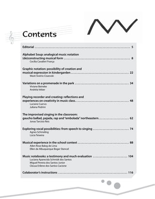 Contents
Editorial.  .  .  .  .  .  .  .  .  .  .  .  .  .  .  .  .  .  .  .  .  .  .  .  .  .  .  .  .  .  .  .  .  .  .  .  .  .  .  .  .  .  .  .  .  .  .  .  .  .  .  .  .  .  .  .  .  .  .  .  .  .  .  .  .  .  .  .  .  . 5
Alphabet Soup: analogical music notation
(de)constructing musical form.  .  .  .  .  .  .  .  .  .  .  .  .  .  .  .  .  .  .  .  .  .  .  .  .  .  .  .  .  .  .  .  .  .  .  .  .  .  .  .  .  .  .  .  .  .  .  .  . 8
	 Cecília Cavalieri França
Graphic notation: possibility of creation and
musical expression in kindergarden.  .  .  .  .  .  .  .  .  .  .  .  .  .  .  .  .  .  .  .  .  .  .  .  .  .  .  .  .  .  .  .  .  .  .  .  .  .  .  .  .  .  . 22
	 Wasti Sivério Ciszevski
Variations on a promenade in the park.  .  .  .  .  .  .  .  .  .  .  .  .  .  .  .  .  .  .  .  .  .  .  .  .  .  .  .  .  .  .  .  .  .  .  .  .  .  .  . 34
	 Viviane Beineke
	 Andréia Veber
Playing recorder and creating: reflections and
experiences on creativity in music class. .  .  .  .  .  .  .  .  .  .  .  .  .  .  .  .  .  .  .  .  .  .  .  .  .  .  .  .  .  .  .  .  .  .  .  .  .  .  . 48
	 Luciane Cuervo
	 Juliana Pedrini
The improvised singing in the classroom:
gaucho ballad, pajada, rap and“embolada”northeastern. .  .  .  .  .  .  .  .  .  .  .  .  .  .  .  .  .  .  .  .  .  . 62
	 Jonas Tarcísio Reis
Exploring vocal possibilities: from speech to singing.  .  .  .  .  .  .  .  .  .  .  .  .  .  .  .  .  .  .  .  .  .  .  .  .  .  . 74
	 Agnes Schmeling
	 Lúcia Teixeira
Musical experience in the school context.  .  .  .  .  .  .  .  .  .  .  .  .  .  .  .  .  .  .  .  .  .  .  .  .  .  .  .  .  .  .  .  .  .  .  .  .  . 88
	 Ailen Rose Balog de Lima
	 Ellen de Albuquerque Boger Stencel
Music notebooks: a testimony and much evaluation .  .  .  .  .  .  .  .  .  .  .  .  .  .  .  .  .  .  .  .  .  .  .  .  .  . 104
	 Luciana Aparecida Schmidt dos Santos
	 Miguel Pereira dos Santos Junior
	 Cleusa Erilene dos Santos Cacione
Colaborator’s instructions .  .  .  .  .  .  .  .  .  .  .  .  .  .  .  .  .  .  .  .  .  .  .  .  .  .  .  .  .  .  .  .  .  .  .  .  .  .  .  .  .  .  .  .  .  .  .  .  .  .  . 116
 