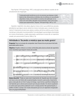 Para Paynter (1970 apud Frega, 1997), a educação precisa oferecer ocasiões de de-
senvolvimento da imaginação:
Quando o repertório não abarca alguma música entre suas preferências pessoais,
percebemos que alguns alunos sentem-se menos motivados para o estudo do instru-
mento. É importante articular esses saberes e práticas de forma sistêmica, pois é funda-
mental que o educador musical possibilite“uma abordagem que privilegie a diversidade
em música, fomentando a criação, apreciação e performance musical de um repertório
variado, sem preconceitos”(Cuervo, 2009, p. 76).
“A educação pode transformar-se em um processo que abarque a totali-
dade da vida, oferecendo ao indivíduo não só confiança em suas atitudes
adquiridas e inatas, como também na aventura da exploração: ver as
coisas com novos olhos, descobrir novos horizontes, assim como novos
campos para experimentar”. (Paynter, 1970 apud Frega, 1997, p. 127)
Atividade 6: Tocando a música que eu mais gosto!
Proposta: Tocar um arranjo do compositor Jean Presser de um pot-pourri de funks
apreciados pelos alunos.
Objetivo: Ampliar a leitura e as notas conhecidas pelos alunos através de repertório
novo. Incentivar que toquem música de ouvido.
Relato da profe: “Todas as vozes eram importantes ali. Aqueles que não consegui-
ram tocar uma voz inteira até as apresentações, tocaram a percussão, importante
para a execução de um funk. A peça era longa, o que tornou a partitura indispensá-
vel, fazendo que os alunos procurassem por ela para estudar. Uns alunos ajudaram
os outros para que juntos pudessem ouvir o arranjo pronto. Nas apresentações, o
público recebe o arranjo com muito entusiasmo por ser um repertório‘inesperado’
para um grupo de flautistas”.
59Flauteando e criando: experiências e reflexões sobre criatividade na aula de música
V. 2 N. 2 setembro de 2010
 