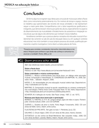 Conclusão
De forma alguma se esgotam aqui ideias para uma aula de música que utilize a flauta
doce como instrumento potencialmente rico. Por motivos de tempo e espaço, mesmo
os trabalhos aqui apresentados são recortes de nossas atividades e não representam
sequer a maior parte delas. Compartilhamos com o leitor experiências gratificantes e
instigantes, que demonstraram retorno por parte dos alunos, especialmente no aspecto
do desenvolvimento da musicalidade e fortalecimento da autoestima e integração so-
ciocultural, que são alguns dos elementos que norteiam nossos trabalhos.
Acreditamos também que a postura aberta e receptiva do educador musical é fun-
damental não somente na sala de aula da educação básica ou em qualquer contexto
educacional, mas inclui também o nosso próprio processo de estudo, qualificação per-
manente e espírito investigativo. Como dizem as belas palavras de Freire,
Quem procura acha: dicas!
Além das referências deste trabalho, procure também:
Sobre a flauta doce
Histórico no site: http://www.aflauta.com.br/recorder/histdoce01.html.
Sobre criatividade e música contemporânea
CUERVO, L. Música contemporânea para flauta doce: um diálogo entre educação
musical, composição e interpretação. In: CONGRESSO DA ANPPOM, 18., 2008, Sal-
vador. Anais… Salvador: Anppom, 2008.
KATER, C. As necessidades de uma educação musical criativa hoje. Disponível em:
<http://carloskater.com/?p=98>.
MARTINS, Á. Composição musical na escola: experiências no universo contemporâ-
neo e tecnológico. Prêmio Victor Civita “Educador Nota 10” (Ed. Abril). Disponível em:
<http://revistaescola.abril.com.br/premiovc/2009/audrea.shtml>.
SCHAFER, M. A afinação do mundo. São Paulo: Unesp, 1997. [1. ed. 1977].
Músicas para flauta doce (execução e apreciação)
BEINEKE, V.; FREITAS, S. P. R. de. Lenga la lenga: jogos de mãos e copos. Florianó-
polis: Ciranda Cultural, 2006. Livro-CD-CDROM.
CUERVO, L. Sonetos de amor e morte. Porto Alegre: Fumproarte, 2002. CD com
obras de Kiefer, Cervo, Adami, entre outros.
FLAUTISTAS DA PRO ARTE. Tem gato na tuba 1. Petrobrás, [s.d.]. CD.
GALHANO, C. Círculo mágico. 2000. CD com obras de Villa-Lobos, Havens, Azevedo.
OCTOEÓLIO: os oito ventos do Brasil Meridional. São Leopoldo: Indep., 2006. CD
com obras de Bach, Lacerda, Mattos, Adami, Heuser, entre outros.
“Pesquiso para constatar, constatando, intervenho, intervindo educo e me
educo. Pesquiso para conhecer o que ainda não conheço e comunicar ou
anunciar a novidade”. (Freire, 2002, p. 32)
60
MÚSICA na educação bбsica
Luciane Cuervo e Juliana Pedrini
 
