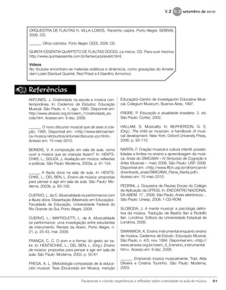 Referências
ANTUNES, J. Criatividade na escola e música con-
temporânea. In: Cadernos de Estudos: Educação
Musical, São Paulo, n. 1, ago. 1990. Disponível em:
http://www.atravez.org.br/ceem_1/criatividade_es-
cola.htm. Acesso em: 9 dez. 2008.
______. O novo discurso musical que dá asas à cria-
ção. 1995. Disponível em: <http://www.latinoameri-
ca-musica.net/puntos/antunes/discurso-po.html>.
Acesso em: 15 maio 2010.
BEINEKE, V. A composição em sala de aula: como
ouvir a música que as crianças fazem? In: HENTS-
CHKE, L.; SOUZA, J. Avaliação em música: reflexões
e práticas. São Paulo: Moderna, 2003a. p. 91-104.
______ A flauta doce na sala de aula. In: HENTS-
CHKE, L.; DEL BEN, L. Ensino de música: propostas
para pensar e agir em sala de aula. São Paulo: Mo-
derna, 2003b. p. 83-100.
CUERVO, L. da C. Musicalidade na performance com
a flauta doce. Dissertação (Mestrado em Educação)–
Faculdade de Educação, Universidade Federal do
Rio Grande do Sul, Porto Alegre, 2009.
CUERVO, L.; MAFFIOLETTI, L. de A. Musicalidade
na performance: uma investigação entre estudantes
de instrumento. Revista da Abem, Porto Alegre, n.
21, p. 25-43, mar. 2009.
FRANÇA, C. C. O som e a forma: do gesto ao va-
lor. In: HENTSCHKE, L.; DEL BEN, L. (Org.). Ensino
de música: propostas para pensar e agir em sala de
aula. São Paulo: Moderna, 2003. p. 50-61
FREGA, A. L. Metodología comparada de la educa-
ción musical. Tese (Doutorado em Música, menção
Educação)–Centro de Investigación Educativa Musi-
cal, Colegium Musicum, Buenos Aires, 1997.
FREIRE, P. Educação e atualidade brasileira. 2. ed.
São Paulo: Cortez, 2002.
HALLAM, S. Musicality. In: McPHERSON, G. E.
(Org.). The child as musician: a handbook of musi-
cal development. New York: Oxford University Press,
2006. p. 93-110.
NARITA, F. Criação musical e cultura infantil: possibi-
lidades e limites no ensino e aprendizagem da músi-
ca. Anais do SIMCAM4 – IV Simpósio de Cognição e
Artes Musicais – maio 2008, São Paulo: USP, 2008.
Disponível em: <http://www.fflch.usp.br/dl/simcam4/
downloads_anais/SIMCAM4_Flavia_Narita.pdf>.
Acesso em: 15 maio 2010.
PEDRINI, J. Orquestra de Flautas Doces do Colégio
de Aplicação da UFRGS. In: ENCONTRO NACIONAL
DA ABEM, 17., 2008, São Paulo. Anais eletrônicos…
São Paulo: Unesp, 2008. 1 CD-ROM.
SLOBODA, J. A mente musical: a psicologia defini-
tiva da música. Tradução de Beatriz Ilari e Rodolfo
Ilari. Londrina: Editora da Universidade Estadual de
Londrina, 2008.
SWANWICK, K. Ensino instrumental enquanto ensino
de música. Cadernos de Estudo: Educação Musical,
São Paulo, n. 4/5, nov. 1994. Disponível em: <http://
www.atravez.org.br/ceem_4_5/ensino_instrumental.
htm>. Acesso em: 9 dez. 2008.
______. Ensinando música musicalmente. Trad. Alda
Oliveira e Cristina Tourinho. São Paulo: Moderna,
2003.
ORQUESTRA DE FLAUTAS H. VILLA-LOBOS. Trenzinho caipira. Porto Alegre: SEBRAE,
2006. CD.
______. Olhos coloridos. Porto Alegre: CEEE, 2008. CD.
QUINTA ESSENTIA QUARTETO DE FLAUTAS DOCES. La marca. CD. Para ouvir trechos:
http://www.quintaessentia.com.br/lamarca/presskit.html.
Vídeos
No Youtube encontram-se materiais ecléticos e dinâmicos, como gravações do Amster-
dam Loeki Stardust Quartet, Red Priest e Il Giardino Armonico.
61Flauteando e criando: experiências e reflexões sobre criatividade na aula de música
V. 2 N. 2 setembro de 2010
 