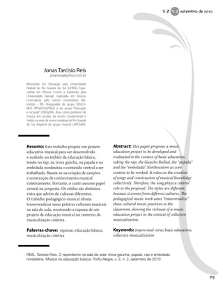 Resumo: Este trabalho propõe um projeto
educativo-musical para ser desenvolvido
e avaliado no âmbito da educação básica,
tendo no rap, na trova gaúcha, na pajada e na
embolada nordestina o conteúdo central a ser
trabalhado. Baseia-se na criação de canções
e construção de conhecimento musical
coletivamente. Portanto, o canto assume papel
central na proposta. Os estilos são distintos,
visto que advêm de culturas diferentes.
O trabalho pedagógico-musical almeja
transversalizar essas práticas culturais musicais
na sala de aula, mostrando a riqueza de um
projeto de educação musical no contexto de
musicalização coletiva.
Palavras-chave: repente; educação básica;
musicalização coletiva
Abstract: This paper proposes a music
education project to be developed and
evaluated in the context of basic education,
taking the rap, the Gaucho Ballad, the “pajada”
and the “embolada” Northeastern as core
content to be worked. It relies on the creation
of songs and construction of musical knowledge
collectively. Therefore, the song plays a central
role in the proposal. The styles are different,
because it comes from different cultures. The
pedagogical music work aims “transversalize”
these cultural music practices in the
classroom, showing the richness of a music
education project in the context of collective
musicalization.
Keywords: improvised verse; basic education;
collective musicalization
Jonas Tarcísio Reis
jotaonas@yahoo.com.br
Mestrando em Educação pela Universidade
Federal do Rio Grande do Sul (UFRGS). Espe-
cialista em Música: Ensino e Expressão pela
Universidade Feevale. Graduado em Música:
Licenciatura pelo Centro Universitário Me-
todista – IPA. Pesquisador do grupo EDUCA-
MUS (PPGEDU/UFRGS) e do grupo “Educação
e inclusão” (CNPq/IPA). Atua como professor de
música em escolas de ensino fundamental e
médio na rede de ensino estadual do Rio Grande
do Sul. Regente do grupo musical LARCAMJE.
REIS, Tarcísio Reis. O repentismo na sala de aula: trova gaúcha, pajada, rap e embolada
nordestina. Música na educação básica. Porto Alegre, v. 2, n. 2, setembro de 2010.
V. 2 N. 2 setembro de 2010
63
 