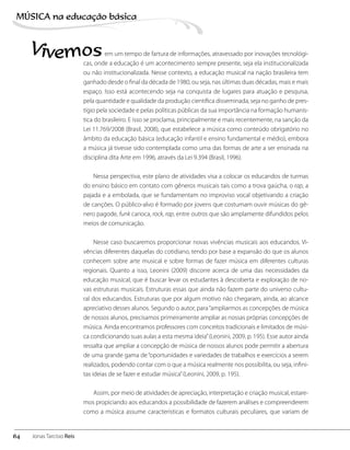Vivemosem um tempo de fartura de informações, atravessado por inovações tecnológi-
cas, onde a educação é um acontecimento sempre presente, seja ela institucionalizada
ou não institucionalizada. Nesse contexto, a educação musical na nação brasileira tem
ganhado desde o final da década de 1980, ou seja, nas últimas duas décadas, mais e mais
espaço. Isso está acontecendo seja na conquista de lugares para atuação e pesquisa,
pela quantidade e qualidade da produção científica disseminada, seja no ganho de pres-
tígio pela sociedade e pelas políticas públicas da sua importância na formação humanís-
tica do brasileiro. E isso se proclama, principalmente e mais recentemente, na sanção da
Lei 11.769/2008 (Brasil, 2008), que estabelece a música como conteúdo obrigatório no
âmbito da educação básica (educação infantil e ensino fundamental e médio), embora
a música já tivesse sido contemplada como uma das formas de arte a ser ensinada na
disciplina dita Arte em 1996, através da Lei 9.394 (Brasil, 1996).
Nessa perspectiva, este plano de atividades visa a colocar os educandos de turmas
do ensino básico em contato com gêneros musicais tais como a trova gaúcha, o rap, a
pajada e a embolada, que se fundamentam no improviso vocal objetivando a criação
de canções. O público-alvo é formado por jovens que costumam ouvir músicas do gê-
nero pagode, funk carioca, rock, rap, entre outros que são amplamente difundidos pelos
meios de comunicação.
Nesse caso buscaremos proporcionar novas vivências musicais aos educandos. Vi-
vências diferentes daquelas do cotidiano, tendo por base a expansão do que os alunos
conhecem sobre arte musical e sobre formas de fazer música em diferentes culturas
regionais. Quanto a isso, Leonini (2009) discorre acerca de uma das necessidades da
educação musical, que é buscar levar os estudantes à descoberta e exploração de no-
vas estruturas musicais. Estruturas essas que ainda não fazem parte do universo cultu-
ral dos educandos. Estruturas que por algum motivo não chegaram, ainda, ao alcance
apreciativo desses alunos. Segundo o autor, para“ampliarmos as concepções de música
de nossos alunos, precisamos primeiramente ampliar as nossas próprias concepções de
música. Ainda encontramos professores com conceitos tradicionais e limitados de músi-
ca condicionando suas aulas a esta mesma ideia”(Leonini, 2009, p. 195). Esse autor ainda
ressalta que ampliar a concepção de música de nossos alunos pode permitir a abertura
de uma grande gama de“oportunidades e variedades de trabalhos e exercícios a serem
realizados, podendo contar com o que a música realmente nos possibilita, ou seja, infini-
tas ideias de se fazer e estudar música”(Leonini, 2009, p. 195).
Assim, por meio de atividades de apreciação, interpretação e criação musical, estare-
mos propiciando aos educandos a possibilidade de fazerem análises e compreenderem
como a música assume características e formatos culturais peculiares, que variam de
64
MÚSICA na educação bбsica
Jonas Tarcísio Reis
 