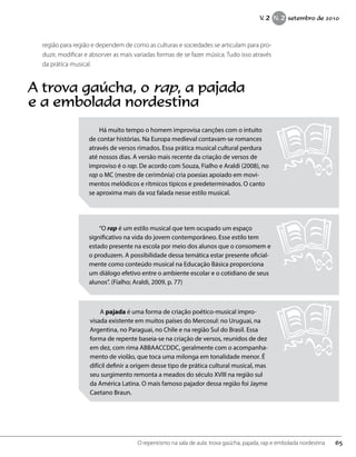 região para região e dependem de como as culturas e sociedades se articulam para pro-
duzir, modificar e absorver as mais variadas formas de se fazer música. Tudo isso através
da prática musical.
A trova gaúcha, o rap, a pajada
e a embolada nordestina
Há muito tempo o homem improvisa canções com o intuito
de contar histórias. Na Europa medieval contavam-se romances
através de versos rimados. Essa prática musical cultural perdura
até nossos dias. A versão mais recente da criação de versos de
improviso é o rap. De acordo com Souza, Fialho e Araldi (2008), no
rap o MC (mestre de cerimônia) cria poesias apoiado em movi-
mentos melódicos e rítmicos típicos e predeterminados. O canto
se aproxima mais da voz falada nesse estilo musical.
“O rap é um estilo musical que tem ocupado um espaço
significativo na vida do jovem contemporâneo. Esse estilo tem
estado presente na escola por meio dos alunos que o consomem e
o produzem. A possibilidade dessa temática estar presente oficial-
mente como conteúdo musical na Educação Básica proporciona
um diálogo efetivo entre o ambiente escolar e o cotidiano de seus
alunos”. (Fialho; Araldi, 2009, p. 77)
A pajada é uma forma de criação poético-musical impro-
visada existente em muitos países do Mercosul: no Uruguai, na
Argentina, no Paraguai, no Chile e na região Sul do Brasil. Essa
forma de repente baseia-se na criação de versos, reunidos de dez
em dez, com rima ABBAACCDDC, geralmente com o acompanha-
mento de violão, que toca uma milonga em tonalidade menor. É
difícil definir a origem desse tipo de prática cultural musical, mas
seu surgimento remonta a meados do século XVIII na região sul
da América Latina. O mais famoso pajador dessa região foi Jayme
Caetano Braun.
65O repentismo na sala de aula: trova gaúcha, pajada, rap e embolada nordestina
V. 2 N. 2 setembro de 2010
 
